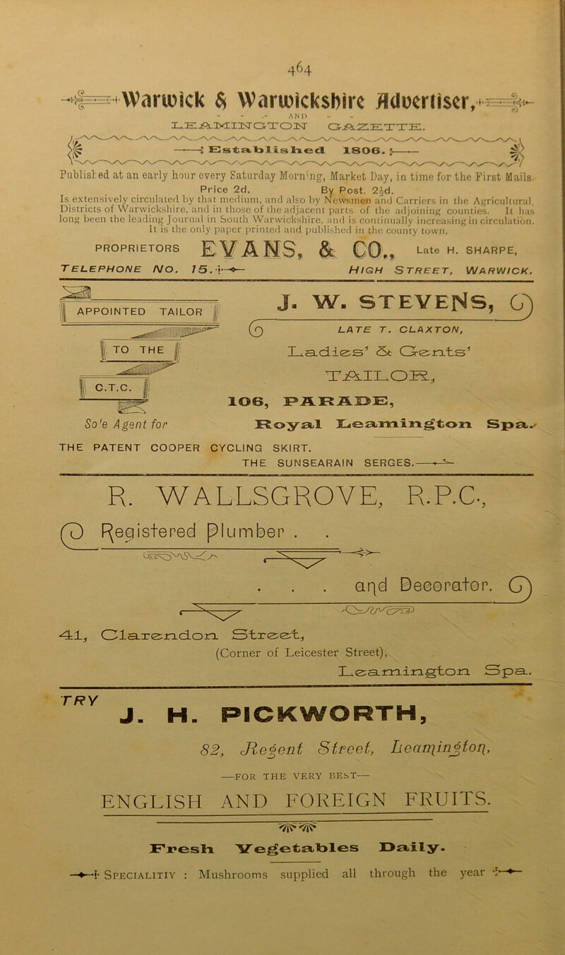 Warwick $ Warwickshire flUoeriiser, AND LEjPs.nyiiisraTO]Nr cs-jPs-Ziette. H EIst:E«.l3lisliecl X806. y- Publisl;ed at an early hour every Saturday Morn-iig-, Market Day, in time for the First Mails. Price 2d. By Post. 21d. Is e.\tensively circul.ited by tliat niediiini, and also by Newsmen and Carriers in die Agricultural. Districts of Warwickshire, ami in those of the adjacent parts of the adjoining counties. It has long been the leading Journal in iaouth VV'arwickshire. and is continually increasing in circulation. It is the only paper printed and imblished in the county town. PROPRIETORS El/AMS,^ & C0»„ Late H. SHARPE, Telephone no. 15.\^ High Street, vjarvjick. APPOINTED TAILOR jjj TO THE III: C.T.C. So'e Agent for J. W. STEVENS, G) (5 Lf\TE T. CLAXTON, Lad-ie^s' St (3^(^^rxts'’ T2PS.ILOK., 106, Royal Reaomixxgton S THE PATENT COOPER CYCLING SKIRT. THE SUNSEARAIN SERGES. R. WALLSGROVE, R.P.C-, P [Registered piumbep arid Deeorator. 41, Cla-Tiznciorx Stxe;e;t, (Corner of Leicester Street), Le:a.iG:airagton Spa. TRY H. PICKWORTH, 82, Jie^ent Street, Leaiqinjtori, —FOR THE VERY BE.ST— ENGLISH AND FOREIGN FRUITS. Freslx Ye^etatoles Oaily. -»- •{• Specialitiy ; Mushrooms supplied all through the year -i*-*—
