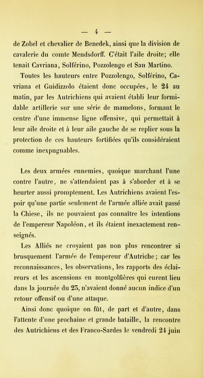 de Zobel et chevalier de Benedek, ainsi que la division de cavalerie du comte Mendsdorff. C’était l’aile droite; elle tenait Cavriana, Solférino, Pozzolengo et San Martino. Toutes les hauteurs entre Pozzolengo, Solférino, Ca- vriana et Guidizzolo étaient donc occupées, le 24 au matin, par les Autrichiens qui avaient établi leur formi- dable artillerie sur une série de mamelons, formant le centre d’une immense ligne offensive, qui permettait à leur aile droite et à leur aile gauche de se replier sous la protection de ces hauteurs fortifiées qu’ils considéraient comme inexpugnables. Les deux armées ennemies, quoique marchant l’une contre l’autre, ne s’attendaient pas à s’aborder et à se heurter aussi promptement. Les Autrichiens avaient l’es- poir qu’une partie seulement de l’armée alliée avait passé la Chiese, ils ne pouvaient pas connaître les intentions de l’empereur Napoléon, et ils étaient inexactement ren- seignés. Les Alliés ne croyaient pas non plus rencontrer si brusquement l’armée de l’empereur d’Autriche; car les reconnaissances, les observations, les rapports des éclai- reurs et les ascensions en montgolfières qui eurent lieu dans la journée du 25, n’avaient donné aucun indice d’un retour offensif ou d’une attaque. Ainsi donc quoique on fût, de part et d’autre, dans l’attente d’une prochaine et grande bataille, la rencontre des Autrichiens et des Franco-Sardes le vendredi 24 juin