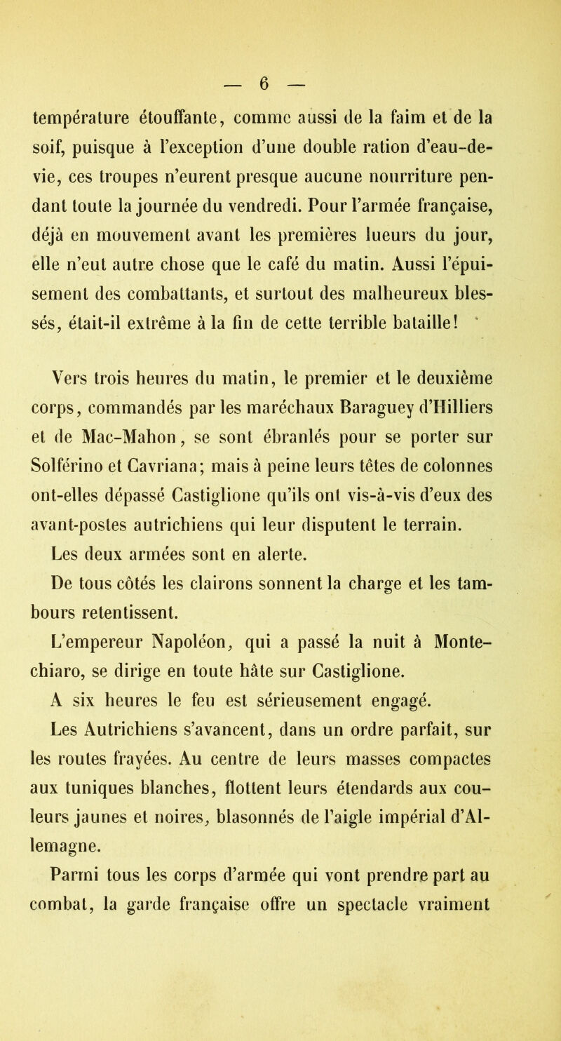 température étouffante, comme aussi de la faim et de la soif, puisque à l’exception d’une double ration d’eau-de- vie, ces troupes n’eurent presque aucune nourriture pen- dant toute la journée du vendredi. Pour l’armée française, déjà en mouvement avant les premières lueurs du jour, elle n’eut autre chose que le café du matin. Aussi l’épui- sement des combattants, et surtout des malheureux bles- sés, était-il extrême à la fin de cette terrible bataille! Vers trois heures du matin, le premier et le deuxième corps, commandés par les maréchaux Baraguey d’Hilliers et de Mac-Mahon, se sont ébranlés pour se porter sur Solférino et Cavriana; mais à peine leurs têtes de colonnes ont-elles dépassé Castiglione qu’ils ont vis-à-vis d’eux des avant-postes autrichiens qui leur disputent le terrain. Les deux armées sont en alerte. De tous côtés les clairons sonnent la charge et les tam- bours retentissent. L’empereur Napoléon, qui a passé la nuit à Monte- chiaro, se dirige en toute hâte sur Castiglione. À six heures le feu est sérieusement engagé. Les Autrichiens s’avancent, dans un ordre parfait, sur les routes frayées. Au centre de leurs masses compactes aux tuniques blanches, flottent leurs étendards aux cou- leurs jaunes et noires, blasonnés de l’aigle impérial d’Al- lemagne. Parmi tous les corps d’armée qui vont prendre part au combat, la garde française offre un spectacle vraiment