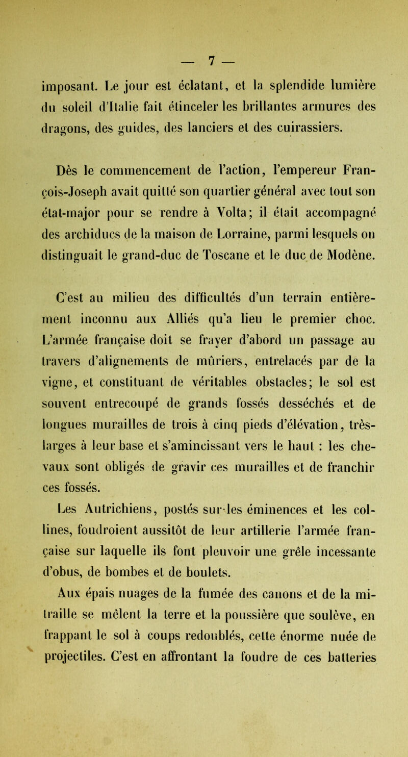 imposant. Le jour est éclatant, et la splendide lumière du soleil d'Italie fait étinceler les brillantes armures des dragons, des guides, des lanciers et des cuirassiers. Dès le commencement de l’action, l’empereur Fran- çois-Joseph avait quitté son quartier général avec tout son état-major pour se rendre à Yolta; il était accompagné des archiducs de la maison de Lorraine, parmi lesquels on distinguait le grand-duc de Toscane et le duc de Modène. C’est au milieu des difficultés d’un terrain entière- ment inconnu aux Alliés qu’a lieu le premier choc. L’armée française doit se frayer d’abord un passage au travers d’alignements de mûriers, entrelacés par de la vigne, et constituant de véritables obstacles; le sol est souvent entrecoupé de grands fossés desséchés et de longues murailles de trois à cinq pieds d’élévation, très- larges à leur base et s’amincissant vers le haut : les che- vaux sont obligés de gravir ces murailles et de franchir ces fossés. Les Autrichiens, postés sur'les éminences et les col- lines, foudroient aussitôt de leur artillerie l’armée fran- çaise sur laquelle ils font pleuvoir une grêle incessante d’obus, de bombes et de boulets. Aux épais nuages de la fumée des canons et de la mi- traille se mêlent la terre et la poussière que soulève, en frappant le sol à coups redoublés, cette énorme nuée de projectiles. C’est en affrontant la foudre de ces batteries