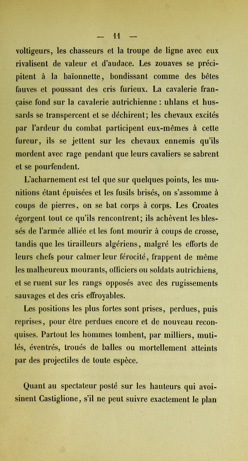 voltigeurs, les chasseurs et la troupe de ligne avec eux rivalisent de valeur et d’audace. Les zouaves se préci- pitent à la baïonnette, bondissant comme des bêtes fauves et poussant des cris furieux. La cavalerie fran- çaise fond sur la cavalerie autrichienne : uhlans et hus- sards se transpercent et se déchirent; les chevaux excités par l’ardeur du combat participent eux-mêmes à cette fureur, ils se jettent sur les chevaux ennemis qu’ils mordent avec rage pendant que leurs cavaliers se sabrent et se pourfendent. L’acharnement est tel que sur quelques points, les mu- nitions étant épuisées et les fusils brisés, on s’assomme à coups de pierres, on se bat corps à corps. Les Croates égorgent tout ce qu’ils rencontrent; ils achèvent les bles- sés de l’armée alliée et les font mourir à coups de crosse, tandis que les tirailleurs algériens, malgré les efforts de leurs chefs pour calmer leur férocité, frappent de même les malheureux mourants, officiers ou soldats autrichiens, et se ruent sur les rangs opposés avec des rugissements sauvages et des cris effroyables. Les positions les plus fortes sont prises, perdues, puis reprises, pour être perdues encore et de nouveau recon- quises. Partout les hommes tombent, par milliers, muti- lés, éventrés, troués de balles ou mortellement atteints par des projectiles de toute espèce. Quant au spectateur posté sur les hauteurs qui avoi- sinent Castiglione, s’il ne peut suivre exactement le plan