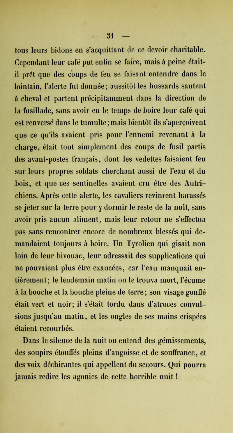 tous leurs bidons en s’acquittant de ce devoir charitable. Cependant leur café put enfin se faire, mais à peine était- il prêt que des coups de feu se faisant entendre dans le lointain, l’alerte fut donnée; aussitôt les hussards sautent à cheval et partent précipitamment dans la direction de la fusillade, sans avoir eu le temps de boire leur café qui est renversé dans le tumulte;mais bientôt ils s’aperçoivent que ce qu’ils avaient pris pour l’ennemi revenant à la charge, était tout simplement des coups de fusil partis des avant-postes français, dont les vedettes faisaient feu sur leurs propres soldats cherchant aussi de l’eau et du bois, et que ces sentinelles avaient cru être des Autri- chiens. Après cette alerte, les cavaliers revinrent harassés se jeter sur la terre pour y dormir le reste de la nuit, sans avoir pris aucun aliment, mais leur retour ne s’effectua pas sans rencontrer encore de nombreux blessés qui de- mandaient toujours à boire. Un Tyrolien qui gisait non loin de leur bivouac, leur adressait des supplications qui ne pouvaient plus être exaucées, car l’eau manquait en- tièrement; le lendemain matin on le trouva mort, l’écume à la bouche et la bouche pleine de terre; son visage gonflé était vert et noir; il s’était tordu dans d’atroces convul- sions jusqu’au matin, et les ongles de ses mains crispées étaient recourbés. Dans le silence de la nuit on entend des gémissements, des soupirs étouffés pleins d’angoisse et de souffrance, et des voix déchirantes qui appellent du secours. Qui pourra jamais redire les agonies de cette horrible nuit !