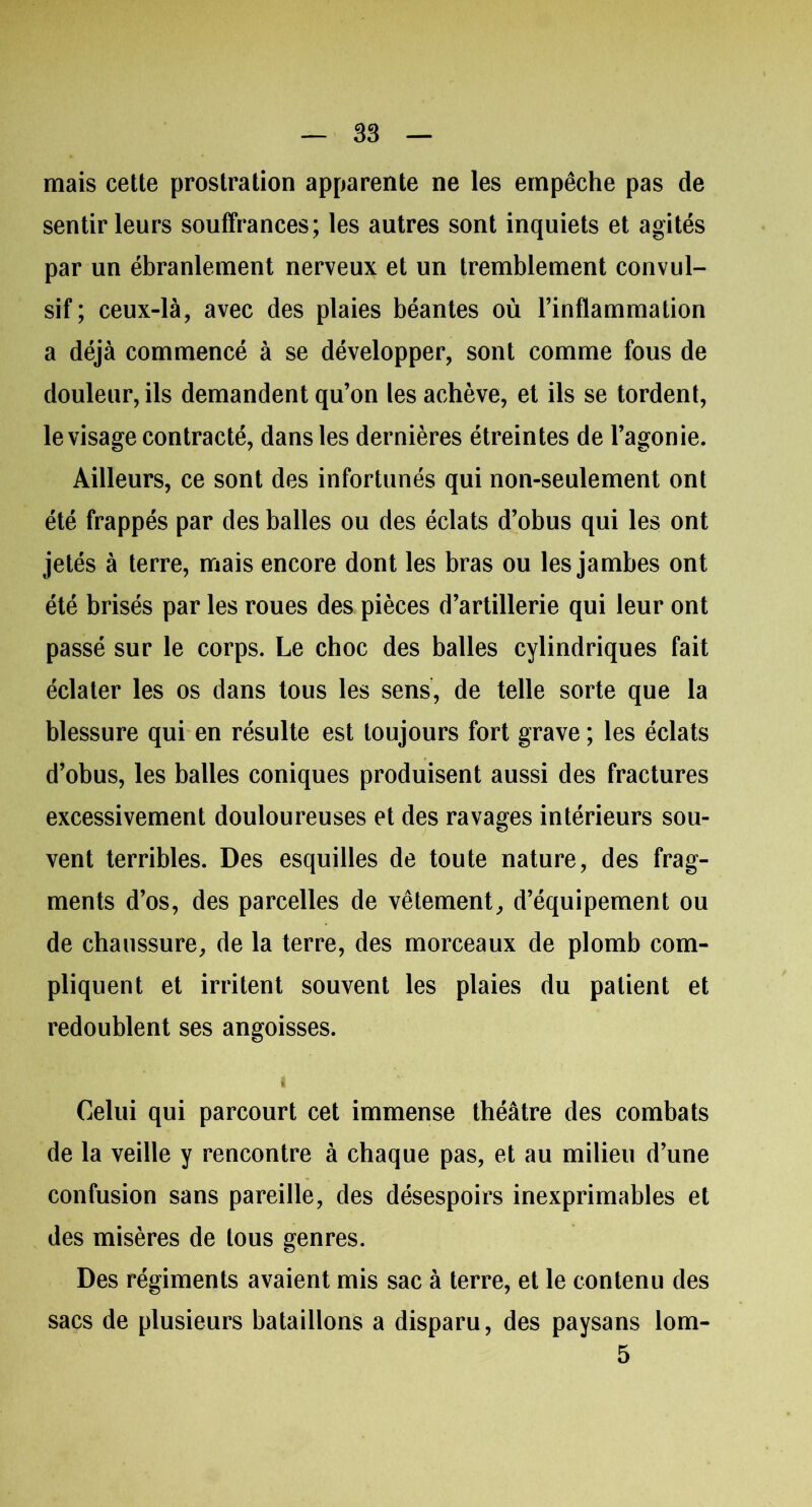 mais cette prostration apparente ne les empêche pas de sentir leurs souffrances; les autres sont inquiets et agités par un ébranlement nerveux et un tremblement convul- sif; ceux-là, avec des plaies béantes où l’inflammation a déjà commencé à se développer, sont comme fous de douleur, ils demandent qu’on les achève, et ils se tordent, le visage contracté, dans les dernières étreintes de l’agonie. Ailleurs, ce sont des infortunés qui non-seulement ont été frappés par des balles ou des éclats d’obus qui les ont jetés à terre, mais encore dont les bras ou les jambes ont été brisés par les roues des pièces d’artillerie qui leur ont passé sur le corps. Le choc des balles cylindriques fait éclater les os dans tous les sens, de telle sorte que la blessure qui en résulte est toujours fort grave ; les éclats d’obus, les balles coniques produisent aussi des fractures excessivement douloureuses et des ravages intérieurs sou- vent terribles. Des esquilles de toute nature, des frag- ments d’os, des parcelles de vêtement, d’équipement ou de chaussure, de la terre, des morceaux de plomb com- pliquent et irritent souvent les plaies du patient et redoublent ses angoisses. i Celui qui parcourt cet immense théâtre des combats de la veille y rencontre à chaque pas, et au milieu d’une confusion sans pareille, des désespoirs inexprimables et des misères de tous genres. Des régiments avaient mis sac à terre, et le contenu des sacs de plusieurs bataillons a disparu, des paysans lom- 5