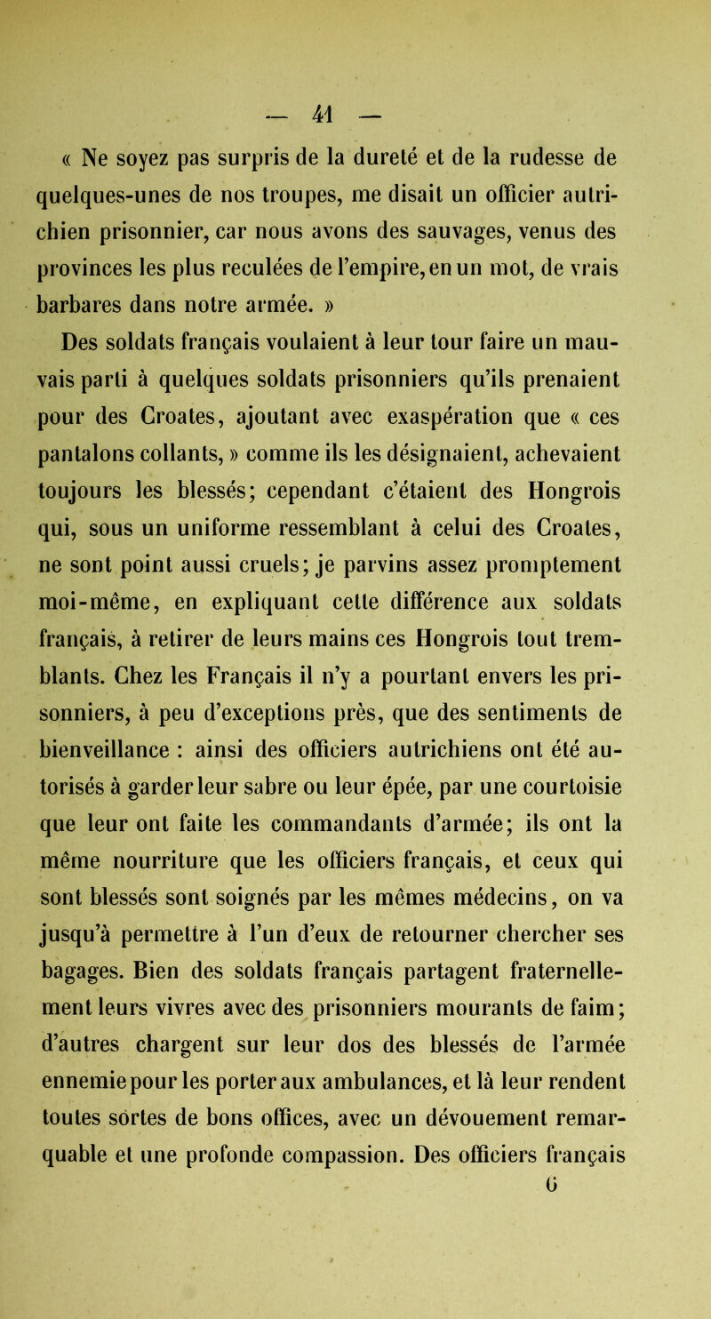 « Ne soyez pas surpris de la dureté et de la rudesse de quelques-unes de nos troupes, me disait un officier autri- chien prisonnier, car nous avons des sauvages, venus des provinces les plus reculées de l’empire, en un mot, de vrais barbares dans notre armée. » Des soldats français voulaient à leur tour faire un mau- vais parti à quelques soldats prisonniers qu’ils prenaient pour des Croates, ajoutant avec exaspération que « ces pantalons collants, » comme ils les désignaient, achevaient toujours les blessés; cependant c’étaient des Hongrois qui, sous un uniforme ressemblant à celui des Croates, ne sont point aussi cruels; je parvins assez promptement moi-même, en expliquant cette différence aux soldats français, à retirer de leurs mains ces Hongrois tout trem- blants. Chez les Français il n’y a pourtant envers les pri- sonniers, à peu d’exceptions près, que des sentiments de bienveillance : ainsi des officiers autrichiens ont été au- torisés à garder leur sabre ou leur épée, par une courtoisie que leur ont faite les commandants d’armée; ils ont la même nourriture que les officiers français, et ceux qui sont blessés sont soignés par les mêmes médecins, on va jusqu’à permettre à l’un d’eux de retourner chercher ses bagages. Bien des soldats français partagent fraternelle- ment leurs vivres avec des prisonniers mourants de faim; d’autres chargent sur leur dos des blessés de l’armée ennemie pour les porter aux ambulances, et là leur rendent toutes sortes de bons offices, avec un dévouement remar- quable et une profonde compassion. Des officiers français G