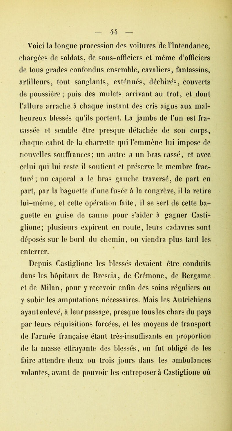 Voici la longue procession des voitures de l’Intendance, chargées de soldats, de sous-officiers et même d’officiers de tous grades confondus ensemble, cavaliers, fantassins, artilleurs, tout sanglants, exténués, déchirés, couverts de poussière; puis des mulets arrivant au trot, et dont l’allure arrache à chaque instant des cris aigus aux mal- heureux blessés qu’ils portent. La jambe de l’un est fra- cassée et semble être presque détachée de son corps, chaque cahot de la charrette qui l’emmène lui impose de nouvelles souffrances; un autre a un bras cassé, et avec celui qui lui reste il soutient et préserve le membre frac- turé; un caporal a le bras gauche traversé, de part en part, par la baguette d’une fusée à la congrève, il la retire lui-même, et cette opération faite, il se sert de cette ba- guette en guise de canne pour s’aider à gagner Casti- glione; plusieurs expirent en route, leurs cadavres sont déposés sur le bord du chemin, on viendra plus tard les enterrer. Depuis Castiglione les blessés devaient être conduits dans les hôpitaux de Brescia, de Crémone, de Bergame et de Milan, pour y recevoir enfin des soins réguliers ou y subir les amputations nécessaires. Mais les Autrichiens ayant enlevé, à leur passage, presque tous les chars du pays par leurs réquisitions forcées, et les moyens de transport de l’armée française étant très-insuffisants en proportion de la masse effrayante des blessés, on fut obligé de les faire attendre deux ou trois jours dans les ambulances volantes, avant de pouvoir les entreposera Castiglione où