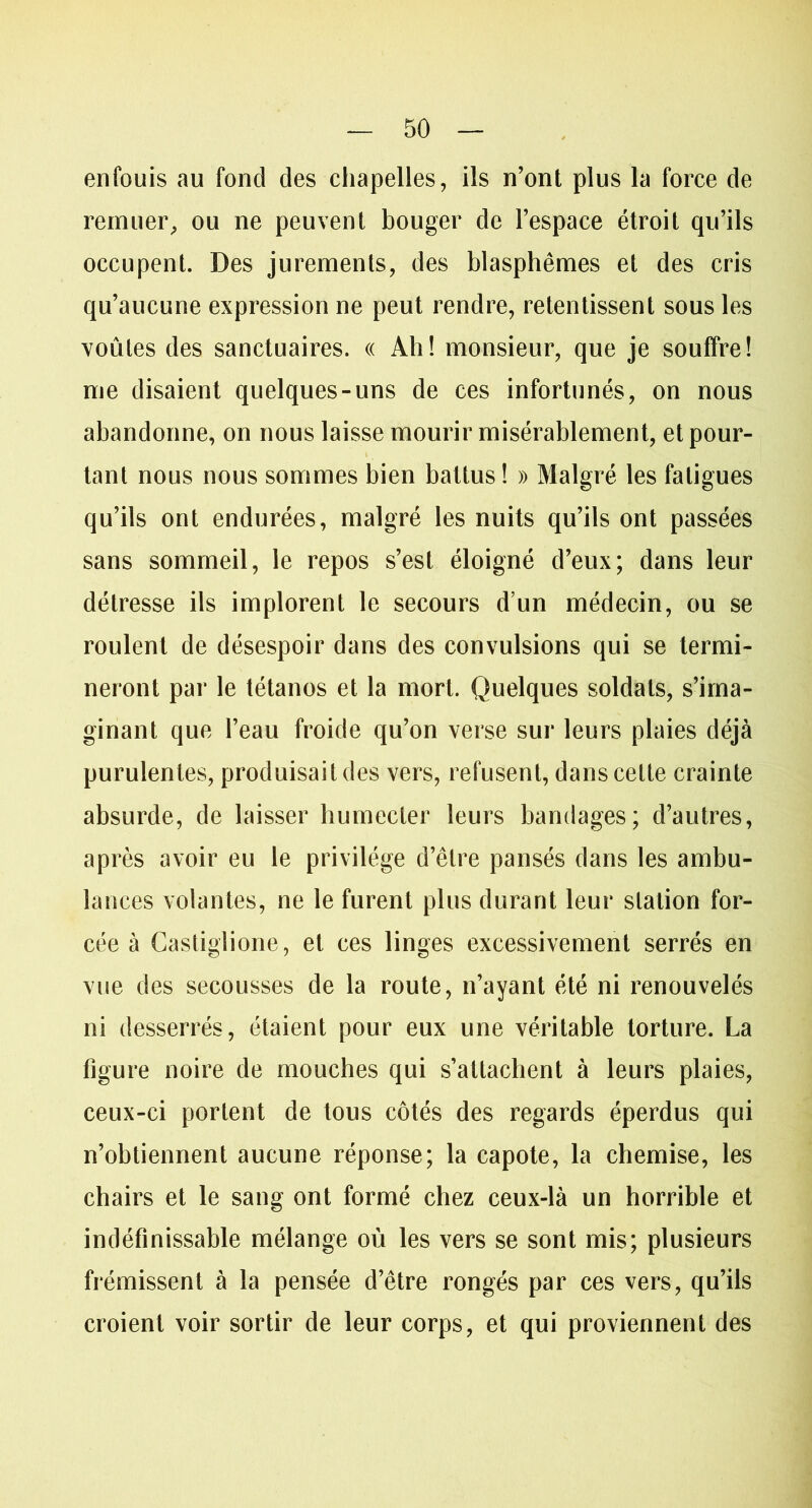 enfouis au fond des chapelles, ils n’ont plus la force de remuer, ou ne peuvent bouger de l’espace étroit qu’ils occupent. Des jurements, des blasphèmes et des cris qu’aucune expression ne peut rendre, retentissent sous les voûtes des sanctuaires. « Ah! monsieur, que je souffre! me disaient quelques-uns de ces infortunés, on nous abandonne, on nous laisse mourir misérablement, et pour- tant nous nous sommes bien battus ! » Malgré les fatigues qu’ils ont endurées, malgré les nuits qu’ils ont passées sans sommeil, le repos s’est éloigné d’eux; dans leur détresse ils implorent le secours d’un médecin, ou se roulent de désespoir dans des convulsions qui se termi- neront par le tétanos et la mort. Quelques soldats, s’ima- ginant que l’eau froide qu’on verse sur leurs plaies déjà purulentes, produisait des vers, refusent, dans cette crainte absurde, de laisser humecter leurs bandages; d’autres, après avoir eu le privilège d’être pansés dans les ambu- lances volantes, ne le furent plus durant leur station for- cée à Castiglione, et ces linges excessivement serrés en vue des secousses de la route, n’ayant été ni renouvelés ni desserrés, étaient pour eux une véritable torture. La figure noire de mouches qui s’attachent à leurs plaies, ceux-ci portent de tous côtés des regards éperdus qui n’obtiennent aucune réponse; la capote, la chemise, les chairs et le sang ont formé chez ceux-là un horrible et indéfinissable mélange où les vers se sont mis; plusieurs frémissent à la pensée d’être rongés par ces vers, qu’ils croient voir sortir de leur corps, et qui proviennent des