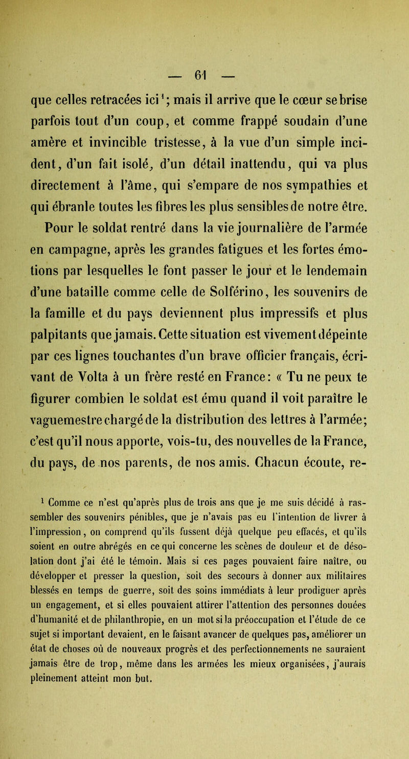 que celles retracées ici1 ; mais il arrive que le cœur se brise parfois tout d’un coup, et comme frappé soudain d’une amère et invincible tristesse, à la vue d’un simple inci- dent, d’un fait isolé, d’un détail inattendu, qui va plus directement à l’âme, qui s’empare de nos sympathies et qui ébranle toutes les fibres les plus sensibles de notre être. Pour le soldat rentré dans la vie journalière de l’armée en campagne, après les grandes fatigues et les fortes émo- tions par lesquelles le font passer le jour et le lendemain d’une bataille comme celle de Solférino, les souvenirs de la famille et du pays deviennent plus impressifs et plus palpitants que jamais. Cette situation est vivement dépeinte par ces lignes touchantes d’un brave officier français, écri- vant de Yolta à un frère resté en France: « Tu ne peux te figurer combien le soldat est ému quand il voit paraître le vaguemestre chargé de la distribution des lettres à l’armée; c’est qu’il nous apporte, vois-tu, des nouvelles de la France, du pays, de nos parents, de nos amis. Chacun écoute, re- 1 Comme ce n’est qu’après plus de trois ans que je me suis décidé à ras- sembler des souvenirs pénibles, que je n’avais pas eu l’intention de livrer à l’impression, on comprend qu’ils fussent déjà quelque peu effacés, et qu’ils soient en outre abrégés en ce qui concerne les scènes de douleur et de déso- lation dont j’ai été le témoin. Mais si ces pages pouvaient faire naître, ou développer et presser la question, soit des secours à donner aux militaires blessés en temps de guerre, soit des soins immédiats à leur prodiguer après un engagement, et si elles pouvaient attirer l’attention des personnes douées d’humanité et de philanthropie, en un mot si la préoccupation et l’étude de ce sujet si important devaient, en le faisant avancer de quelques pas, améliorer un état de choses où de nouveaux progrès et des perfectionnements ne sauraient jamais être de trop, même dans les armées les mieux organisées, j’aurais pleinement atteint mon but.