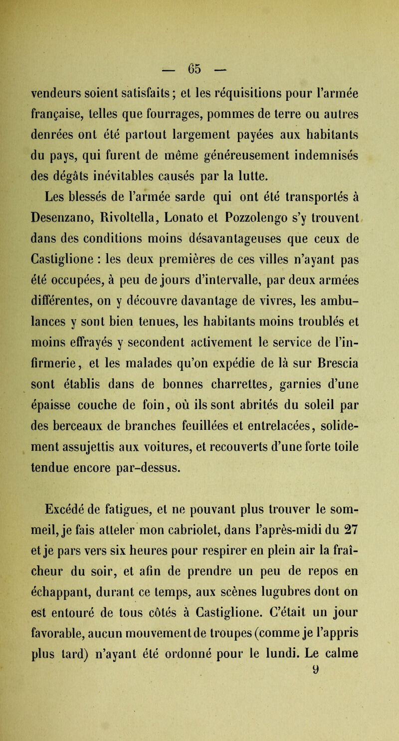 vendeurs soient satisfaits; et les réquisitions pour l’armée française, telles que fourrages, pommes de terre ou autres denrées ont été partout largement payées aux habitants du pays, qui furent de même généreusement indemnisés des dégâts inévitables causés par la lutte. Les blessés de l’armée sarde qui ont été transportés à Desenzano, Rivoltella, Lonato et Pozzolengo s’y trouvent dans des conditions moins désavantageuses que ceux de Castiglione : les deux premières de ces villes n’ayant pas été occupées, à peu de jours d’intervalle, par deux armées différentes, on y découvre davantage de vivres, les ambu- lances y sont bien tenues, les habitants moins troublés et moins effrayés y secondent activement le service de l’in- firmerie, et les malades qu’on expédie de là sur Brescia sont établis dans de bonnes charrettes, garnies d’une épaisse couche de foin, où ils sont abrités du soleil par des berceaux de branches feuillées et entrelacées, solide- ment assujettis aux voitures, et recouverts d’une forte toile tendue encore par-dessus. Excédé de fatigues, et ne pouvant plus trouver le som- meil, je fais atteler mon cabriolet, dans l’après-midi du 27 et je pars vers six heures pour respirer en plein air la fraî- cheur du soir, et afin de prendre un peu de repos en échappant, durant ce temps, aux scènes lugubres dont on est entouré de tous côtés à Castiglione. C’était, un jour favorable, aucun mouvement de troupes (comme je l’appris plus tard) n’ayant été ordonné pour le lundi. Le calme y