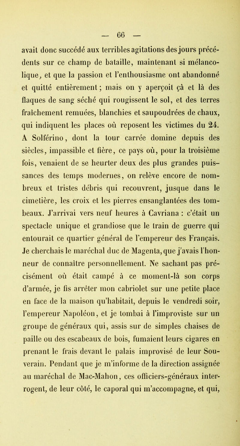 avait donc succédé aux terribles agitations des jours précé- dents sur ce champ de bataille, maintenant si mélanco- lique, et que la passion et l’enthousiasme ont abandonné et quitté entièrement ; mais on y aperçoit çà et là des flaques de sang séché qui rougissent le sol, et des terres fraîchement remuées, blanchies et saupoudrées de chaux, qui indiquent les places où reposent les victimes du 24. A Solférino, dont la tour carrée domine depuis des siècles, impassible et fière, ce pays où, pour la troisième fois, venaient de se heurter deux des plus grandes puis- sances des temps modernes, on relève encore de nom- breux et tristes débris qui recouvrent, jusque dans le cimetière, les croix et les pierres ensanglantées des tom- beaux. J’arrivai vers neuf heures à Cavriana : c’était un spectacle unique et grandiose que le train de guerre qui entourait ce quartier général de l’empereur des Français. Je cherchais le maréchal duc de Magenta, que j’avais l’hon- neur de connaître personnellement. Ne sachant pas pré- cisément où était campé à ce moment-là son corps d’armée, je fis arrêter mon cabriolet sur une petite place en face de la maison qu’habitait, depuis le vendredi soir, l’empereur Napoléon, et je tombai à l’improviste sur un groupe de généraux qui, assis sur de simples chaises de paille ou des escabeaux de bois, fumaient leurs cigares en prenant le frais devant le palais improvisé de leur Sou- verain. Pendant que je m’informe de la direction assignée au maréchal de Mac-Mahon, ces officiers-généraux inter- rogent, de leur côté, le caporal qui m’accompagne, et qui,