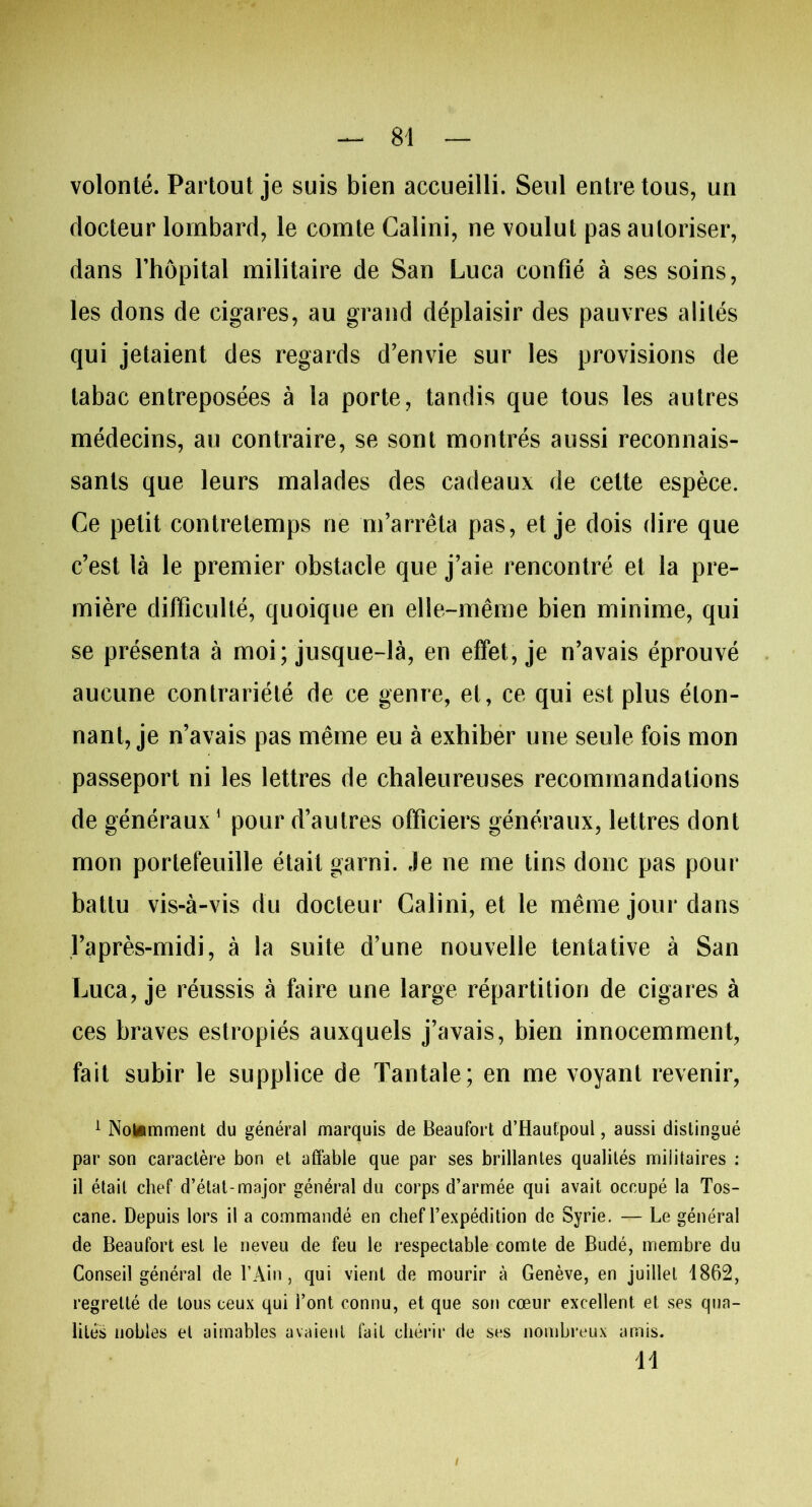 volonté. Partout je suis bien accueilli. Seul entre tous, un docteur lombard, le comte Calini, ne voulut pas autoriser, dans l’hôpital militaire de San Luca confié à ses soins, les dons de cigares, au grand déplaisir des pauvres alités qui jetaient des regards d’envie sur les provisions de tabac entreposées à la porte, tandis que tous les autres médecins, au contraire, se sont montrés aussi reconnais- sants que leurs malades des cadeaux de celte espèce. Ce petit contretemps ne m’arrêta pas, et je dois dire que c’est là le premier obstacle que j’aie rencontré et la pre- mière difficulté, quoique en elle-même bien minime, qui se présenta à moi; jusque-là, en effet, je n’avais éprouvé aucune contrariété de ce genre, et, ce qui est plus éton- nant, je n’avais pas même eu à exhiber une seule fois mon passeport ni les lettres de chaleureuses recommandations de généraux1 pour d’autres officiers généraux, lettres dont mon portefeuille était garni. Je ne me tins donc pas pour battu vis-à-vis du docteur Calini, et le même jour dans l’après-midi, à la suite d’une nouvelle tentative à San Luca, je réussis à faire une large répartition de cigares à ces braves estropiés auxquels j’avais, bien innocemment, fait subir le supplice de Tantale; en me voyant revenir, 1 Notamment du général marquis de Beaufort d’Hautpoul, aussi distingué par son caractère bon et affable que par ses brillantes qualités militaires : il était chef d’état-major général du corps d’armée qui avait occupé la Tos- cane. Depuis lors il a commandé en chef l’expédition de Syrie. — Le général de Beaufort est le neveu de feu le respectable comte de Budé, membre du Conseil général de l’Ain, qui vient de mourir à Genève, en juillet 1862, regretté de tous ceux qui l’ont connu, et que son cœur excellent et ses qua- lités nobles et aimables avaient fait chérir de ses nombreux amis. H