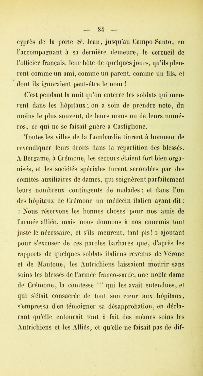 cyprès de la porte S‘. Jean, jusqu’au Campo Santo, en l’accompagnant à sa dernière demeure, le cercueil de l’officier français, leur hôte de quelques jours, qu’ils pleu- rent comme un ami, comme un parent, comme un fils, et dont ils ignoraient peut-être le nom ! C’est pendant la nuit qu’on enterre les soldats qui meu- rent dans les hôpitaux; on a soin de prendre note, du moins le plus souvent, de leurs noms ou de leurs numé- ros, ce qui ne se faisait guère à Castiglione. Toutes les villes de la Lombardie tinrent à honneur de revendiquer leurs droits dans la répartition des blessés. À Bergame, à Crémone, les secours étaient fort bien orga- nisés, et les sociétés spéciales furent secondées par des comités auxiliaires de dames, qui soignèrent parfaitement leurs nombreux contingents de malades ; et dans l’un des hôpitaux de Crémone un médecin italien ayant dit : « Nous réservons les bonnes choses pour nos amis de l’armée alliée, mais nous donnons à nos ennemis tout juste le nécessaire, et s’ils meurent, tant pis! » ajoutant pour s’excuser de ces paroles barbares que, d’après les rapports de quelques soldats italiens revenus de Vérone et de Mantoue, les Autrichiens laissaient mourir sans soins les blessés de l’armée franco-sarde, une noble dame de Crémone, la comtesse *** qui les avait entendues, et qui s’était consacrée de tout son cœur aux hôpitaux, s’empressa d’en témoigner sa désapprobation, en décla- rant qu’elle entourait tout à fait des mêmes soins les Autrichiens et les Alliés, et qu’elle ne faisait pas de dif-