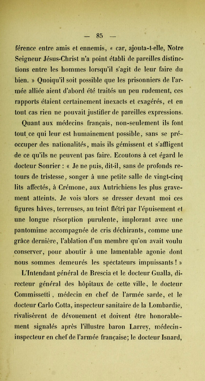 férence entre amis et ennemis, « car, ajouta-t-elle, Notre Seigneur Jésus-Christ n’a point établi de pareilles distinc- tions entre les hommes lorsqu’il s’agit de leur faire du bien. » Quoiqu’il soit possible que les prisonniers de l’ar- mée alliée aient d’abord été traités un peu rudement, ces rapports étaient certainement inexacts et exagérés, et en tout cas rien ne pouvait justifier de pareilles expressions. Quant aux médecins français, non-seulement ils font tout ce qui leur est humainement possible, sans se pré- occuper des nationalités, mais ils gémissent et s’affligent de ce qu’ils ne peuvent pas faire. Ecoutons à cet égard le docteur Sonrier : « Je ne puis, dit-il, sans de profonds re- tours de tristesse, songer à une petite salle de vingt-cinq lits affectés, à Crémone, aux Autrichiens les plus grave- ment atteints. Je vois 'alors se dresser devant moi ces figures hâves, terreuses, au teint flétri par l’épuisement et une longue résorption purulente, implorant avec une pantomime accompagnée de cris déchirants, comme une grâce dernière, l’ablation d’un membre qu’on avait voulu conserver, pour aboutir à une lamentable agonie dont nous sommes demeurés les spéctateurs impuissants ! » L’Intendant général de Brescia et le docteur Gualla, di- recteur général des hôpitaux de cette ville, le docteur Commisselti, médecin en chef de l’armée sarde, et le docteur Carlo Cotta, inspecteur sanitaire de la Lombardie, rivalisèrent de dévouement et doivent être honorable- ment signalés après l’illustre baron Larrey, médecin - inspecteur en chef de l’armée française; le docteur Isnard,