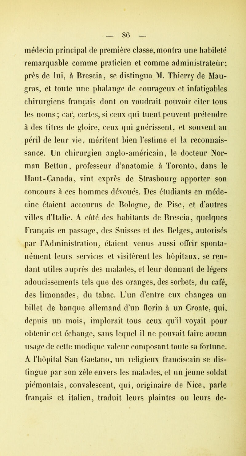 médecin principal de première classe, montra une habileté remarquable comme praticien et comme administrateur; près de lui, à Brescia, se distingua M. Thierry de Mau- gras, et toute une phalange de courageux et infatigables chirurgiens français dont on voudrait pouvoir citer tous les noms ; car, certes, si ceux qui tuent peuvent prétendre à des titres de gloire, ceux qui guérissent, et souvent au péril de leur vie, méritent bien l’estime et la reconnais- sance. Un chirurgien anglo-américain, le docteur Nor- man Bettun, professeur d’anatomie à Toronto, dans le Haut-Canada, vint exprès de Strasbourg apporter son concours à ces hommes dévoués. Des étudiants en méde- cine étaient accourus de Bologne, de Pise, et d’autres villes d’Italie. A côté des habitants de Brescia, quelques Français en passage, des Suisses et des Belges, autorisés par l’Administration, étaient venus aussi offrir sponta- nément leurs services et visitèrent les hôpitaux, se ren- dant utiles auprès des malades, et leur donnant de légers adoucissements tels que des oranges, des sorbets, du café, des limonades, du tabac. L’un d’entre eux changea un billet de banque allemand d’un florin à un Croate, qui, depuis un mois, implorait tous ceux qu’il voyait pour obtenir cet échange, sans lequel il ne pouvait faire aucun usage de cette modique valeur composant toute sa fortune. A l’hôpital San Gaetano, un religieux franciscain se dis- tingue par son zèle envers les malades, et un jeune soldat piémontais, convalescent, qui, originaire de Nice, parle français et italien, traduit leurs plaintes ou leurs de-