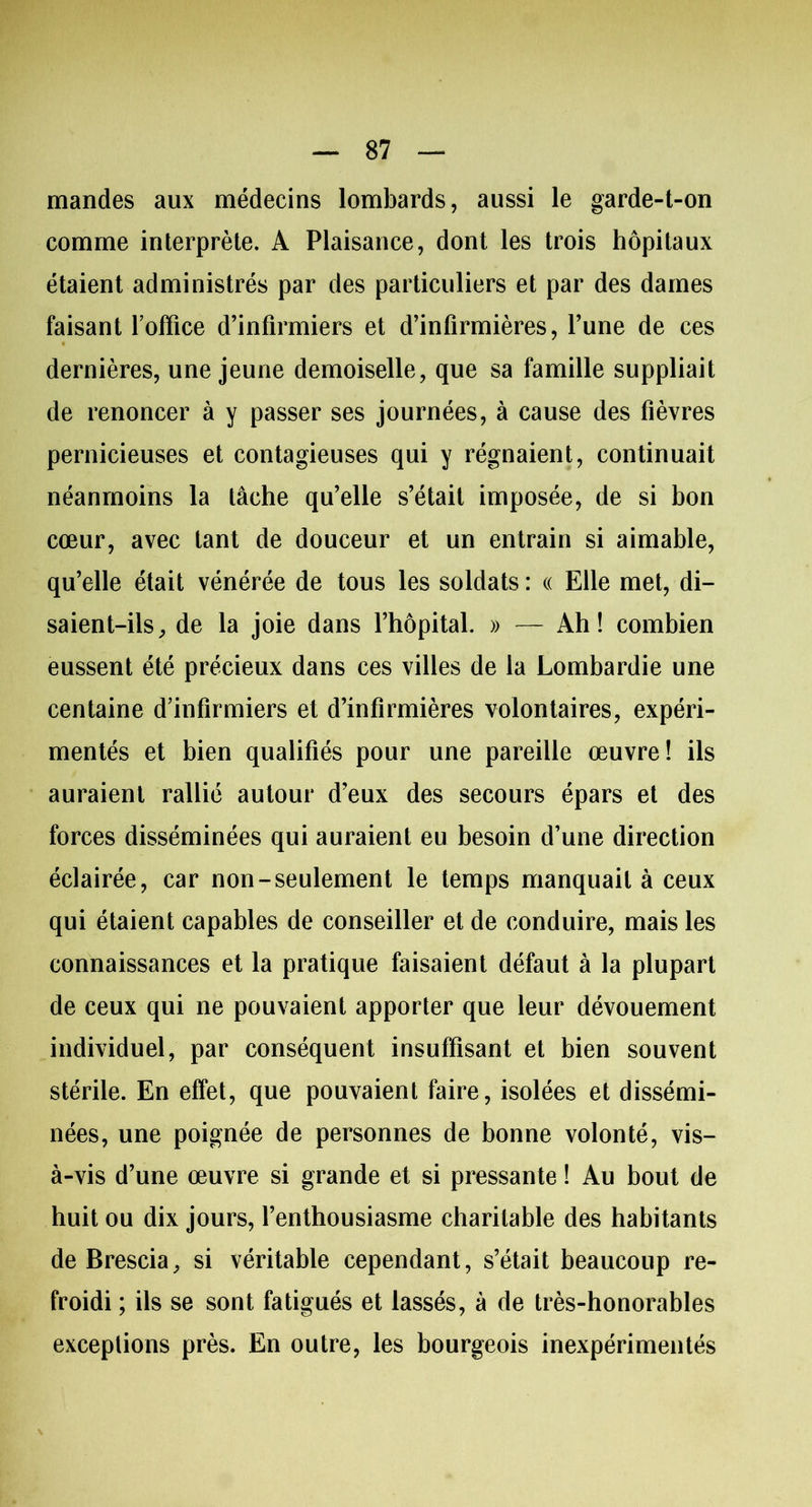 mandes aux médecins lombards, aussi le garde-t-on comme interprète. A Plaisance, dont les trois hôpitaux étaient administrés par des particuliers et par des dames faisant l'office d’infirmiers et d’infirmières, l’une de ces dernières, une jeune demoiselle, que sa famille suppliait de renoncer à y passer ses journées, à cause des fièvres pernicieuses et contagieuses qui y régnaient, continuait néanmoins la tâche qu’elle s’était imposée, de si bon cœur, avec tant de douceur et un entrain si aimable, qu’elle était vénérée de tous les soldats : « Elle met, di- saient-ils, de la joie dans l’hôpital. » — Ah! combien eussent été précieux dans ces villes de la Lombardie une centaine d’infirmiers et d’infirmières volontaires, expéri- mentés et bien qualifiés pour une pareille œuvre! ils auraient rallié autour d’eux des secours épars et des forces disséminées qui auraient eu besoin d’une direction éclairée, car non-seulement le temps manquait à ceux qui étaient capables de conseiller et de conduire, mais les connaissances et la pratique faisaient défaut à la plupart de ceux qui ne pouvaient apporter que leur dévouement individuel, par conséquent insuffisant et bien souvent stérile. En effet, que pouvaient faire, isolées et dissémi- nées, une poignée de personnes de bonne volonté, vis- à-vis d’une œuvre si grande et si pressante ! Au bout de huit ou dix jours, l’enthousiasme charitable des habitants de Brescia, si véritable cependant, s’était beaucoup re- froidi ; ils se sont fatigués et lassés, à de très-honorables exceptions près. En outre, les bourgeois inexpérimentés