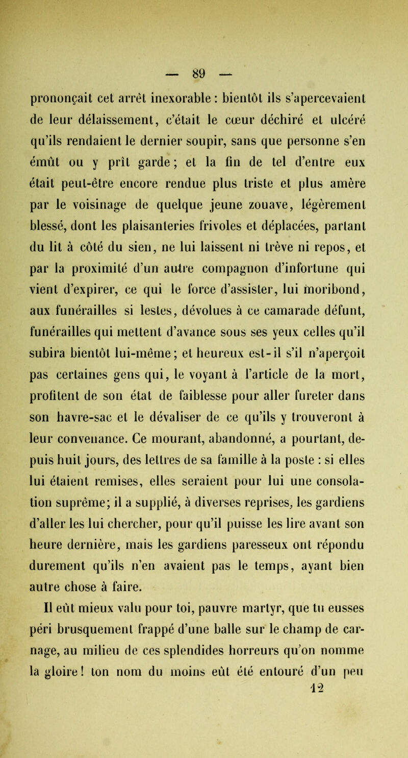 prononçait cet arrêt inexorable : bientôt ils s’apercevaient de leur délaissement, c’était le cœur déchiré et ulcéré qu’ils rendaient le dernier soupir, sans que personne s’en émût ou y prit garde; et la fin de tel d’entre eux était peut-être encore rendue plus triste et plus amère par le voisinage de quelque jeune zouave, légèrement blessé, dont les plaisanteries frivoles et déplacées, partant du lit à côté du sien, ne lui laissent ni trêve ni repos, et par la proximité d’un autre compagnon d’infortune qui vient d’expirer, ce qui le force d’assister, lui moribond, aux funérailles si lestes, dévolues à ce camarade défunt, funérailles qui mettent d’avance sous ses yeux celles qu’il subira bientôt lui-même; et heureux est-il s’il n’aperçoit pas certaines gens qui, le voyant à l’article de la mort, profitent de son état de faiblesse pour aller fureter dans son havre-sac et le dévaliser de ce qu’ils y trouveront à leur convenance. Ce mourant, abandonné, a pourtant, de- puis huit jours, des lettres de sa famille à la poste : si elles lui étaient remises, elles seraient pour lui une consola- tion suprême; il a supplié, à diverses reprises, les gardiens d’aller les lui chercher, pour qu’il puisse les lire avant son heure dernière, mais les gardiens paresseux ont répondu durement qu’ils n’en avaient pas le temps, ayant bien autre chose à faire. Il eût mieux valu pour toi, pauvre martyr, que tu eusses péri brusquement frappé d’une balle sur le champ de car- nage, au milieu de ces splendides horreurs qu’on nomme la gloire! ton nom du moins eût été entouré d’un peu 1-2