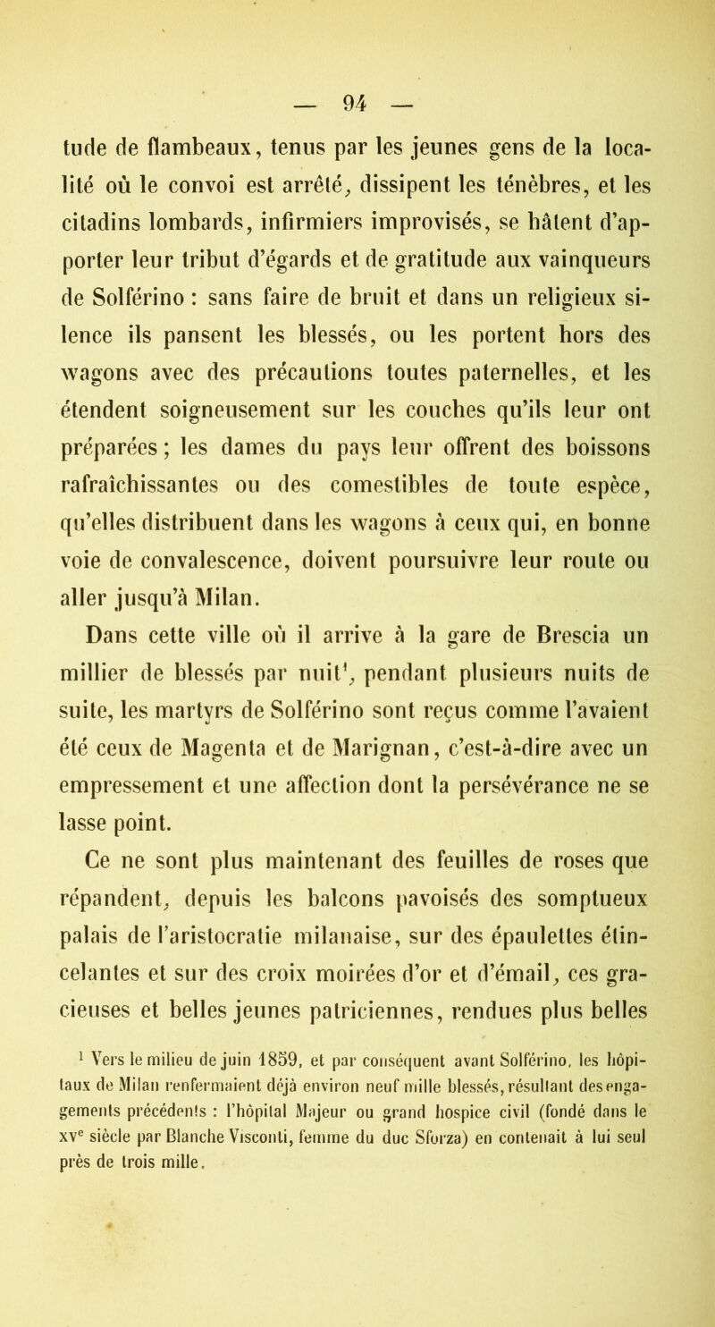 tude de flambeaux, tenus par les jeunes gens de la loca- lité où le convoi est arrêté, dissipent les ténèbres, et les citadins lombards, infirmiers improvisés, se hâtent d’ap- porter leur tribut d’égards et de gratitude aux vainqueurs de Solférino : sans faire de bruit et dans un religieux si- lence ils pansent les blessés, ou les portent hors des wagons avec des précautions toutes paternelles, et les étendent soigneusement sur les couches qu’ils leur ont préparées ; les dames du pays leur offrent des boissons rafraîchissantes ou des comestibles de toute espèce, qu’elles distribuent dans les wagons à ceux qui, en bonne voie de convalescence, doivent poursuivre leur route ou aller jusqu’à Milan. Dans cette ville où il arrive à la gare de Brescia un millier de blessés par nuit1, pendant plusieurs nuits de suite, les martyrs de Solférino sont reçus comme l’avaient été ceux de Magenta et de Marignan, c’est-à-dire avec un empressement et une affection dont la persévérance ne se lasse point. Ce ne sont plus maintenant des feuilles de roses que répandent, depuis les balcons pavoisés des somptueux palais de l’aristocratie milanaise, sur des épaulettes étin- celantes et sur des croix moirées d’or et d’émail, ces gra- cieuses et belles jeunes patriciennes, rendues plus belles 1 Vers le milieu de juin 1859, et par conséquent avant Solférino, les hôpi- taux de Milan renfermaient déjà environ neuf mille blessés, résultant désenga- gements précédents : l’hôpital Majeur ou grand hospice civil (fondé dans le xve siècle par Blanche Visconti, femme du duc Sforza) en contenait à lui seul près de trois mille.