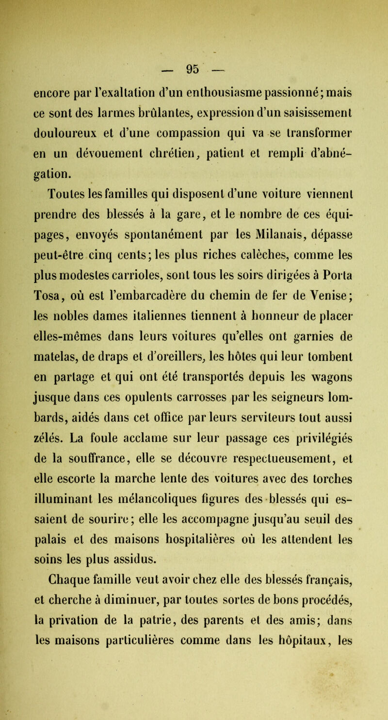 encore par l’exaltation d’un enthousiasme passionné; mais ce sont des larmes brûlantes, expression d’un saisissement douloureux et d’une compassion qui va se transformer en un dévouement chrétien, patient et rempli d’abné- gation. Toutes les familles qui disposent d’une voiture viennent prendre des blessés à la gare, et le nombre de ces équi- pages, envoyés spontanément par les Milanais, dépasse peut-être cinq cents; les plus riches calèches, comme les plus modestes carrioles, sont tous les soirs dirigées à Porta Tosa, où est l’embarcadère du chemin de fer de Venise; les nobles dames italiennes tiennent à honneur de placer elles-mêmes dans leurs voilures qu’elles ont garnies de matelas, de draps et d’oreillers, les hôtes qui leur tombent en partage et qui ont été transportés depuis les wagons jusque dans ces opulents carrosses parles seigneurs lom- bards, aidés dans cet office parleurs serviteurs tout aussi zélés. La foule acclame sur leur passage ces privilégiés de la souffrance, elle se découvre respectueusement, et elle escorte la marche lente des voitures avec des torches illuminant les mélancoliques figures des blessés qui es- saient de sourire; elle les accompagne jusqu’au seuil des palais et des maisons hospitalières où les attendent les soins les plus assidus. Chaque famille veut avoir chez elle des blessés français, et cherche à diminuer, par toutes sortes de bons procédés, la privation de la patrie, des parents et des amis; dans les maisons particulières comme dans les hôpitaux, les