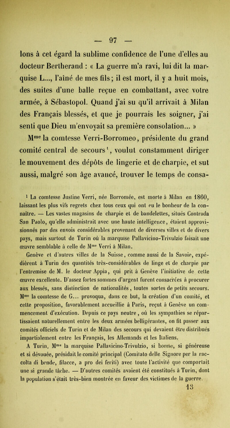 Ions à cet égard la sublime confidence de l’une d’elles au docteur Berlherand : « La guerre m’a ravi, lui dit la mar- quise L..., l’aîné de mes fils; il est mort, il y a huit mois, des suites d’une balle reçue en combattant, avec votre armée, à Sébastopol. Quand j’ai su qu’il arrivait à Milan des Français blessés, et que je pourrais les soigner, j’ai senti que Dieu m’envoyait sa première consolation... » Mraela comtesse Verri-Borromeo, présidente du grand comité central de secours1, voulut constamment diriger le mouvement des dépôts de lingerie et de charpie, et sut aussi, malgré son âge avancé, trouver le temps de consa- 1 La comtesse Justine Verri, née Borromée, est morte à Milan en 1860, laissant les plus vifs regrets chez tous ceux qui ont eu le bonheur de la con- naître. — Les vastes magasins de charpie et de bandelettes, situés Contrada San Paolo, qu elle administrait avec une haute intelligence, étaient approvi- sionnés par des envois considérables provenant de diverses villes et de divers pays, mais surtout de Turin où la marquise Pallavicino-Trivulzio faisait une œuvre semblable à celle de Mme Verri à Milan. Genève et d’autres villes de la Suisse, comme aussi de la Savoie, expé- dièrent à Turin des quantités très-considérables de linge et de charpie par l’entremise de M. le docteur Appia, qui prit à Genève l’initiative de cette œuvre excellente. D’assez fortes sommes d’argent, furent consacrées à procurer aux blessés, sans distinction de nationalités, toutes sortes de petits secours. Mme la comtesse de G... provoqua, dans ce but, la création d’un comité, et cette proposition, favorablement accueillie à Paris, reçut à Genève un com- mencement d’exécution. Depuis ce pays neutre, où les sympathies se répar- tissaient naturellement entre les deux armées belligérantes, on fit passer aux comités officiels de Turin et de Milan des secours qui devaient être distribués impartialement entre les Français, les Allemands et les Italiens. A Turin, Mme la marquise Pallavicino-Trivulzio, si bonne, si généreuse et si dévouée, présidait le comité principal (Comitato delle Signore per la rac- colta di bende, filacce, a pro dei feriti) avec toute l’activité que comportait une si grande lâche. — D’autres comités avaient été constitués à Turin, dont la population s’était très-bien montrée en faveur des victimes de la guerre. 13