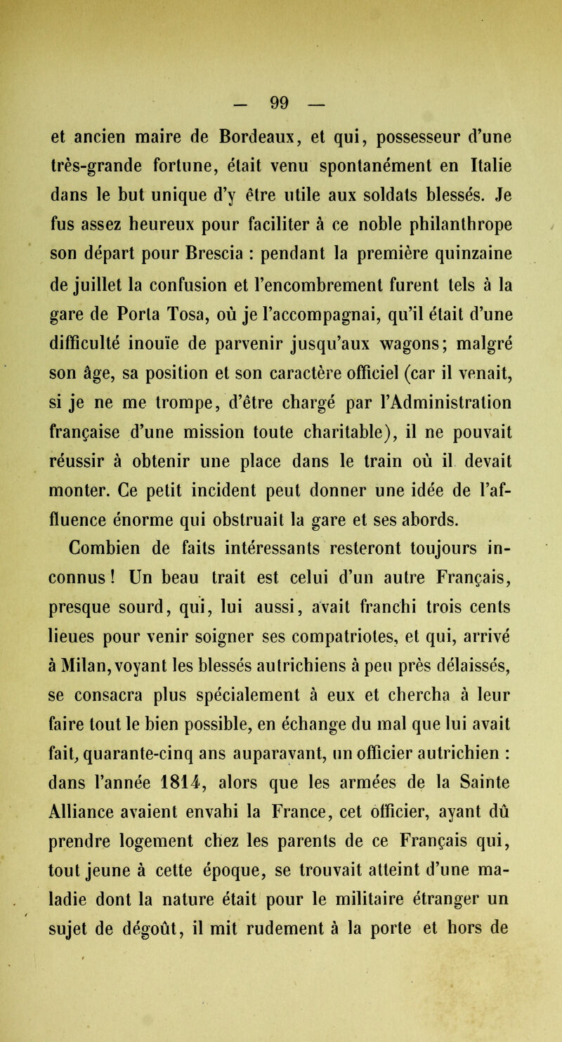 et ancien maire de Bordeaux, et qui, possesseur d’une très-grande fortune, était venu spontanément en Italie dans le but unique d’y être utile aux soldats blessés. Je fus assez heureux pour faciliter à ce noble philanthrope son départ pour Brescia : pendant la première quinzaine de juillet la confusion et l’encombrement furent tels à la gare de Porla Tosa, où je l’accompagnai, qu’il était d’une difficulté inouïe de parvenir jusqu’aux wagons; malgré son âge, sa position et son caractère officiel (car il venait, si je ne me trompe, d’être chargé par l’Administration française d’une mission toute charitable), il ne pouvait réussir à obtenir une place dans le train où il devait monter. Ce petit incident peut donner une idée de l’af- fluence énorme qui obstruait la gare et ses abords. Combien de faits intéressants resteront toujours in- connus ! Un beau trait est celui d’un autre Français, presque sourd, qui, lui aussi, avait franchi trois cents lieues pour venir soigner ses compatriotes, et qui, arrivé à Milan, voyant les blessés autrichiens à peu près délaissés, se consacra plus spécialement à eux et chercha à leur faire tout le bien possible, en échange du mal que lui avait fait, quarante-cinq ans auparavant, un officier autrichien : dans l’année 1814, alors que les armées de la Sainte Alliance avaient envahi la France, cet officier, ayant dû prendre logement chez les parents de ce Français qui, tout jeune à cette époque, se trouvait atteint d’une ma- ladie dont la nature était pour le militaire étranger un sujet de dégoût, il mit rudement à la porte et hors de