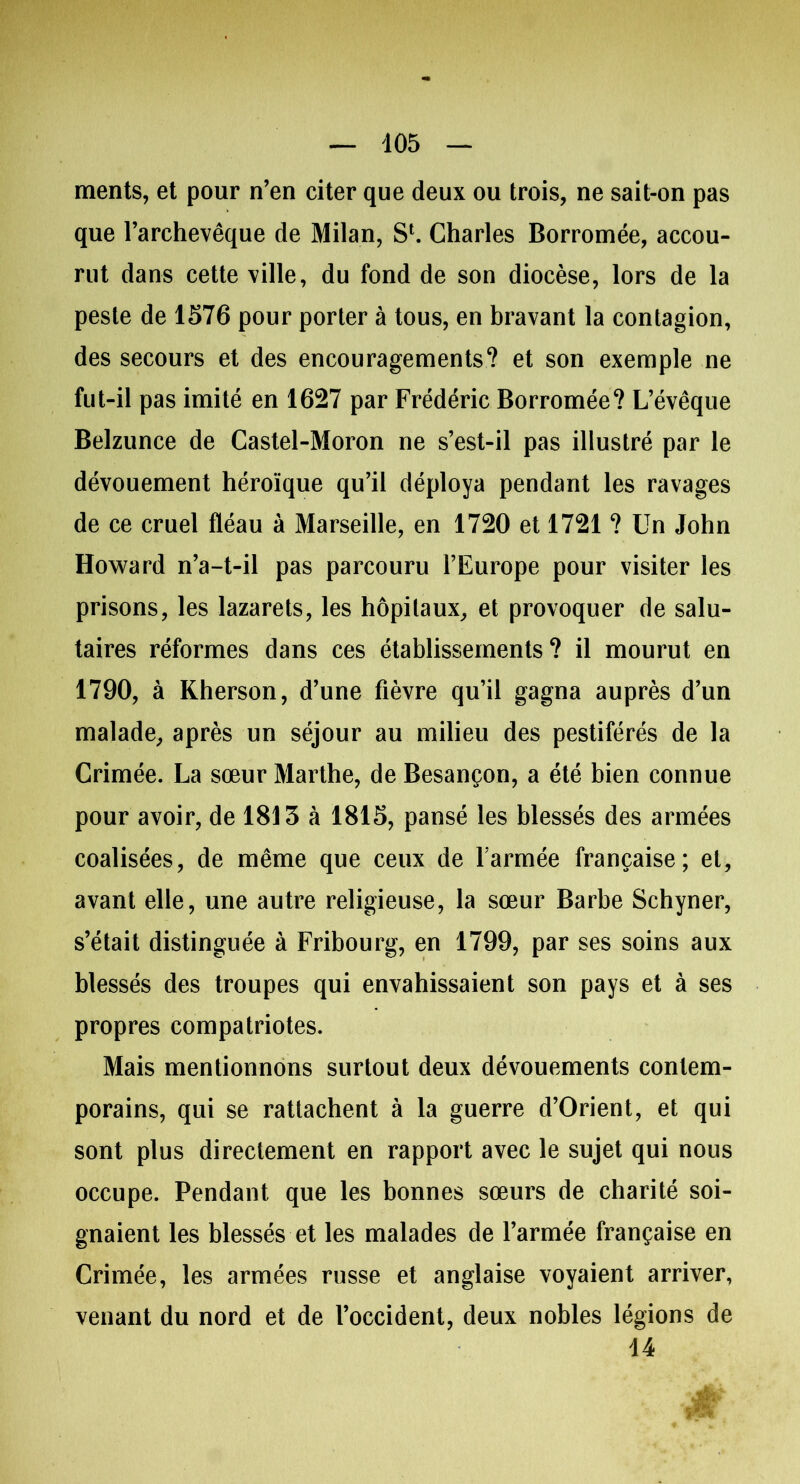 ments, et pour n’en citer que deux ou trois, ne sait-on pas que l’archevêque de Milan, S1. Charles Borromée, accou- rut dans cette ville, du fond de son diocèse, lors de la peste de 1576 pour porter à tous, en bravant la contagion, des secours et des encouragements? et son exemple ne fut-il pas imité en 1627 par Frédéric Borromée? L’évêque Belzunce de Castel-Moron ne s’est-il pas illustré par le dévouement héroïque qu’il déploya pendant les ravages de ce cruel fléau à Marseille, en 1720 et 1721 ? Un John Howard n’a-t-il pas parcouru l’Europe pour visiter les prisons, les lazarets, les hôpitaux, et provoquer de salu- taires réformes dans ces établissements? il mourut en 1790, à Kherson, d’une fièvre qu’il gagna auprès d’un malade, après un séjour au milieu des pestiférés de la Crimée. La sœur Marthe, de Besançon, a été bien connue pour avoir, de 1813 à 1815, pansé les blessés des armées coalisées, de même que ceux de l'armée française; et, avant elle, une autre religieuse, la sœur Barbe Schyner, s’était distinguée à Fribourg, en 1799, par ses soins aux blessés des troupes qui envahissaient son pays et à ses propres compatriotes. Mais mentionnons surtout deux dévouements contem- porains, qui se rattachent à la guerre d’Orient, et qui sont plus directement en rapport avec le sujet qui nous occupe. Pendant que les bonnes sœurs de charité soi- gnaient les blessés et les malades de l’armée française en Crimée, les armées russe et anglaise voyaient arriver, venant du nord et de l’occident, deux nobles légions de 14