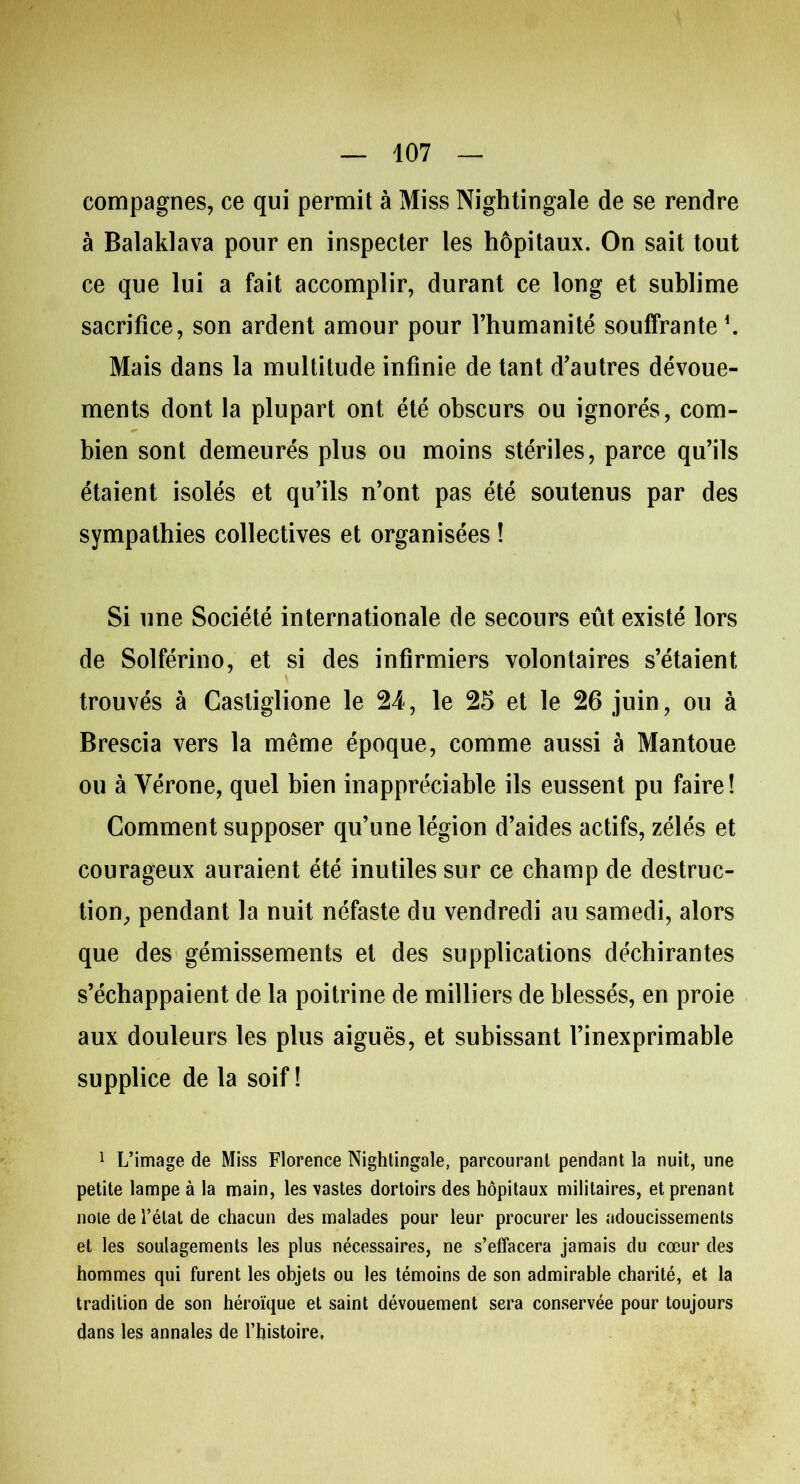 compagnes, ce qui permit à Miss Nightingale de se rendre à Balaklava pour en inspecter les hôpitaux. On sait tout ce que lui a fait accomplir, durant ce long et sublime sacrifice, son ardent amour pour l’humanité souffrante \ Mais dans la multitude infinie de tant d’autres dévoue- ments dont la plupart ont été obscurs ou ignorés, com- bien sont demeurés plus ou moins stériles, parce qu’ils étaient isolés et qu’ils n’ont pas été soutenus par des sympathies collectives et organisées ! Si une Société internationale de secours eût existé lors de Solférino, et si des infirmiers volontaires s’étaient trouvés à Casliglione le 24, le 25 et le 26 juin, ou à Brescia vers la même époque, comme aussi à Mantoue ou à Vérone, quel bien inappréciable ils eussent pu faire! Comment supposer qu’une légion d’aides actifs, zélés et courageux auraient été inutiles sur ce champ de destruc- tion, pendant la nuit néfaste du vendredi au samedi, alors que des gémissements et des supplications déchirantes s’échappaient de la poitrine de milliers de blessés, en proie aux douleurs les plus aiguës, et subissant l’inexprimable supplice de la soif! 1 L’image de Miss Florence Nightingale, parcourant pendant la nuit, une petite lampe à la main, les vastes dortoirs des hôpitaux militaires, et prenant noie de l’état de chacun des malades pour leur procurer les adoucissements et les soulagements les plus nécessaires, ne s’effacera jamais du cœur des hommes qui furent les objets ou les témoins de son admirable charité, et la tradition de son héroïque et saint dévouement sera conservée pour toujours dans les annales de l’histoire,