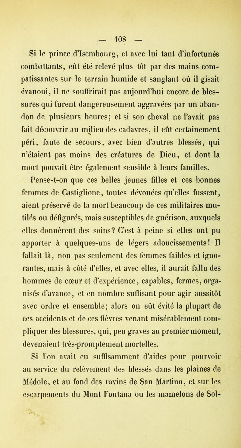 Si le prince d’Isembourg, el avec lui tant d’infortunés combattants, eût été relevé plus tôt par des mains com- patissantes sur le terrain humide et sanglant où il gisait évanoui, il ne souffrirait pas aujourd’hui encore de bles- sures qui furent dangereusement aggravées par un aban- don de plusieurs heures; et si son cheval ne l’avait pas fait découvrir au milieu des cadavres, il eût certainement péri, faute de secours, avec bien d’autres blessés, qui n’étaient pas moins des créatures de Dieu, et dont la mort pouvait être également sensible à leurs familles. Pense-t-on que ces belles jeunes filles et ces bonnes femmes de Castiglione, toutes dévouées qu’elles fussent, aient préservé de la mort beaucoup de ces militaires mu- tilés ou défigurés, mais susceptibles de guérison, auxquels elles donnèrent des soins? C’est à peine si elles ont pu apporter à quelques-uns de légers adoucissements! Il fallait là, non pas seulement des femmes faibles et igno- rantes, mais à côté d’elles, et avec elles, il aurait fallu des hommes de cœur et d’expérience, capables, fermes, orga- nisés d’avance, et en nombre suffisant pour agir aussitôt avec ordre et ensemble; alors on eût évité la plupart de ces accidents et de ces fièvres venant misérablement com- pliquer des blessures, qui, peu graves au premier moment, devenaient très-promptement mortelles. Si Ton avait eu suffisamment d’aides pour pourvoir au service du relèvement des blessés dans les plaines de Médole, et au fond des ravins de San Martino, et sur les escarpements du Mont Fontana ou les mamelons de Sol-