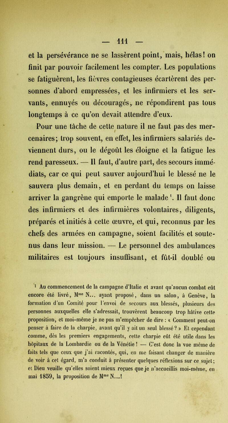 et la persévérance ne se lassèrent point, mais, hélas! on finit par pouvoir facilement les compter. Les populations se fatiguèrent, les fièvres contagieuses écartèrent des per- sonnes d’abord empressées, et les infirmiers et les ser- vants, ennuyés ou découragés, ne répondirent pas tous longtemps à ce qu’on devait attendre d’eux. Pour une tâche de cette nature il ne faut pas des mer- cenaires; trop souvent, en effet, les infirmiers salariés de- viennent durs, ou le dégoût les éloigne et la fatigue les rend paresseux. — Il faut, d’autre part, des secours immé- diats, car ce qui peut sauver aujourd’hui le blessé ne le sauvera plus demain, et en perdant du temps on laisse arriver la gangrène qui emporte le malade1. Il faut donc des infirmiers et des infirmières volontaires, diligents, préparés et initiés à cette œuvre, et qui, reconnus par les chefs des armées en campagne, soient facilités et soute- nus dans leur mission. — Le personnel des ambulances militaires est toujours insuffisant, et fût-il doublé ou 1 Au commencement de la campagne d’Italie et avant qu’aucun combat eût encore été livré, Mme N... ayant proposé, dans un salon, à Genève, la formation d’un Comité pour l’envoi de secours aux blessés, plusieurs des personnes auxquelles elle s’adressait, trouvèrent beaucoup trop hâtive cette proposition, et moi-même je ne pus m’empêcher de dire : « Comment peut-on penser à faire de la charpie, avant qu’il y ait un seul blessé? » Et cependant, comme, dès les premiers engagements, cette charpie eût été utile dans les hôpitaux de la Lombardie ou de la Vénétie ! — C’est donc la vue même de faits tels que ceux que j’ai racontés, qui, en me faisant changer de manière de voir à cet égard, m’a conduit à présenter quelques réflexions sur ce sujet; et Dieu veuille qu’elles soient mieux reçues que je n’accueillis moi-même, en mai 1859, la proposition de MmeN...Î