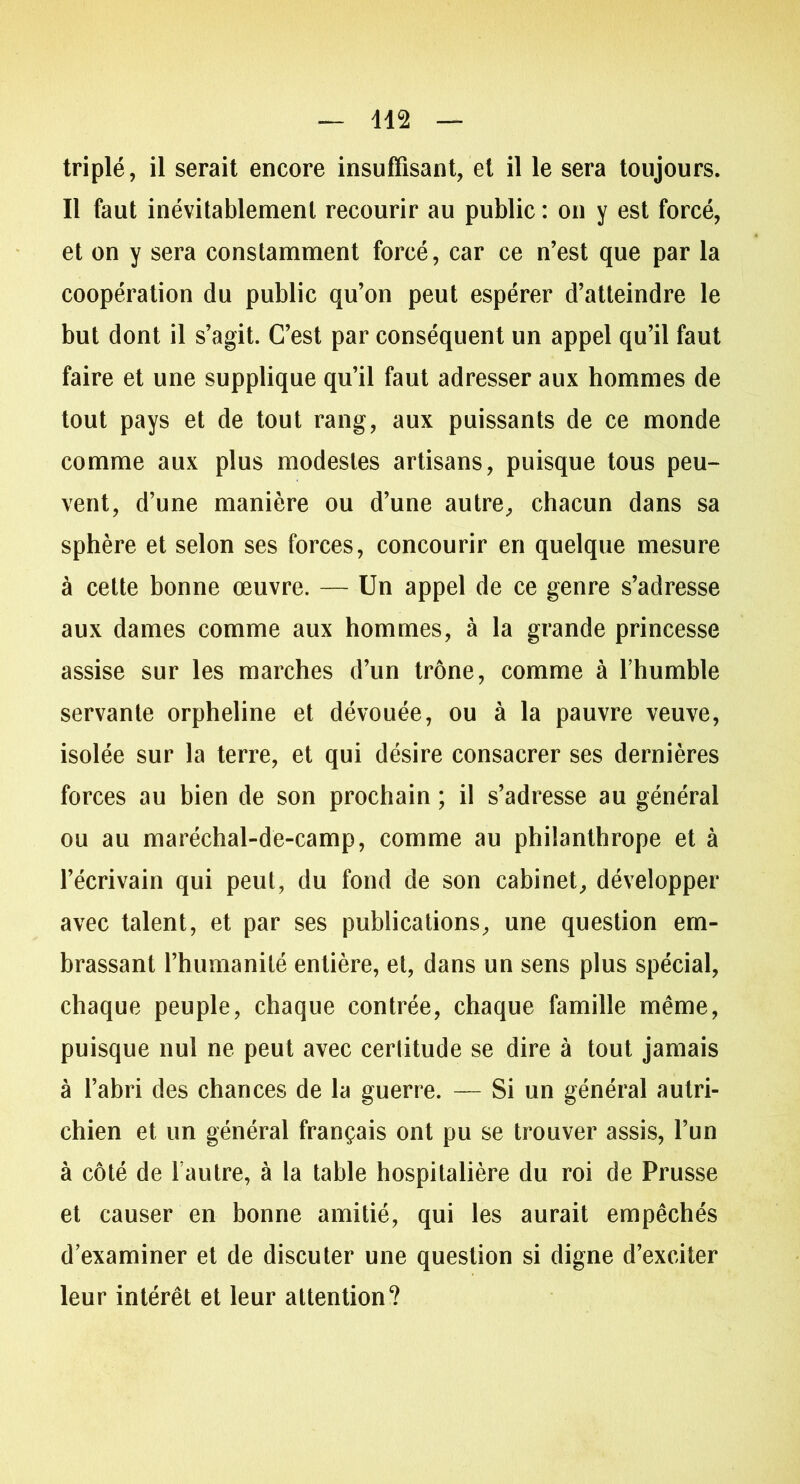 triplé, il serait encore insuffisant, et il le sera toujours. Il faut inévitablement recourir au public: on y est forcé, et on y sera constamment forcé, car ce n’est que par la coopération du public qu’on peut espérer d’atteindre le but dont il s’agit. C’est par conséquent un appel qu’il faut faire et une supplique qu’il faut adresser aux hommes de tout pays et de tout rang, aux puissants de ce monde comme aux plus modestes artisans, puisque tous peu- vent, d’une manière ou d’une autre, chacun dans sa sphère et selon ses forces, concourir en quelque mesure à cette bonne œuvre. — Un appel de ce genre s’adresse aux dames comme aux hommes, à la grande princesse assise sur les marches d’un trône, comme à l’humble servante orpheline et dévouée, ou à la pauvre veuve, isolée sur la terre, et qui désire consacrer ses dernières forces au bien de son prochain ; il s’adresse au général ou au maréchal-de-camp, comme au philanthrope et à l’écrivain qui peut, du fond de son cabinet, développer avec talent, et par ses publications, une question em- brassant l’humanité entière, et, dans un sens plus spécial, chaque peuple, chaque contrée, chaque famille même, puisque nul ne peut avec certitude se dire à tout jamais à l’abri des chances de la guerre. — Si un général autri- chien et un général français ont pu se trouver assis, l’un à côté de l autre, à la table hospitalière du roi de Prusse et causer en bonne amitié, qui les aurait empêchés d’examiner et de discuter une question si digne d’exciter leur intérêt et leur attention?