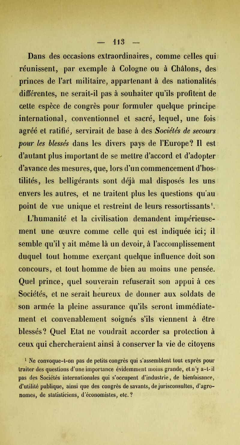 Dans des occasions extraordinaires, comme celles qui réunissent, par exemple à Cologne ou à Châlons, des princes de l’art militaire, appartenant à des nationalités différentes, ne serait-il pas à souhaiter qu’ils profitent de cette espèce de congrès pour formuler quelque principe international, conventionnel et sacré, lequel, une fois agréé et ratifié, servirait de base à des Sociétés de secours pour les blessés dans les divers pays de l’Europe? Il est d’autant plus important de se mettre d’accord et d’adopter d’avance des mesures, que, lors d’un commencement d’hos- tilités, les belligérants sont déjà mal disposés les uns envers les autres, et ne traitent plus les questions qu’au point de vue unique et restreint de leurs ressortissants1. L’humanité et la civilisation demandent impérieuse- ment une œuvre comme celle qui est indiquée ici; il semble qu’il y ait même là un devoir, à l’accomplissement duquel tout homme exerçant quelque influence doit son concours, et tout homme de bien au moins une pensée. Quel prince, quel souverain refuserait son appui à ces Sociétés, et ne serait heureux de donner aux soldats de son armée la pleine assurance qu’ils seront immédiate- ment et convenablement soignés s’ils viennent à être blessés? Quel Etat ne voudrait accorder sa protection à ceux qui chercheraient ainsi à conserver la vie de citoyens 1 Ne convoque-t-on pas de petits congrès qui s’assemblent tout exprès pour traiter des questions d’une importance évidemment moins grande, et n’y a-t-il pas des Sociétés internationales qui s’occupent d’industrie, de bienfaisance, d’utilité publique, ainsi que des congrès de savants, de jurisconsultes, d’agro- nomes, de statisticiens, d’économistes, etc.?