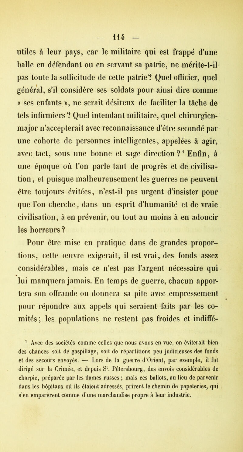 utiles à leur pays, car le militaire qui est frappé d’une balle en défendant ou en servant sa patrie, ne mérite-t-il pas toute la sollicitude de cette patrie? Quel officier, quel général, s’il considère ses soldats pour ainsi dire comme « ses enfants », ne serait désireux de faciliter la tâche de tels infirmiers? Quel intendant militaire, quel chirurgien- major n’accepterait avec reconnaissance d’être secondé par une cohorte de personnes intelligentes, appelées à agir, avec tact, sous une bonne et sage direction?1 * * 4 Enfin, à une époque où l’on parle tant de progrès et de civilisa- tion, et puisque malheureusement les guerres ne peuvent être toujours évitées, n’est-il pas urgent d’insister pour que l’on cherche, dans un esprit d’humanité et de vraie civilisation, à en prévenir, ou tout au moins à en adoucir les horreurs? Pour être mise en pratique dans de grandes propor- tions, cette œuvre exigerait, il est vrai, des fonds assez considérables, mais ce n’est pas l’argent nécessaire qui lui manquera jamais. En temps de guerre, chacun appor- tera son offrande ou donnera sa pile avec empressement pour répondre aux appels qui seraient faits par les co- mités; les populations ne restent pas froides et indiffé- 1 Avec des sociétés comme celles que nous avons en vue, on éviterait bien des chances soit de gaspillage, soit de répartitions peu judicieuses des fonds et des secours envoyés. — Lors de la guerre d’Orient, par exemple, il fut dirigé sur la Crimée, et depuis S*. Pétersbourg, des envois considérables de charpie, préparée par les dames russes ; mais ces ballots, au lieu de parvenir dans les hôpitaux où ils étaient adressés, prirent le chemin de papeteries, qui s’en emparèrent comme d’une marchandise propre à leur industrie.
