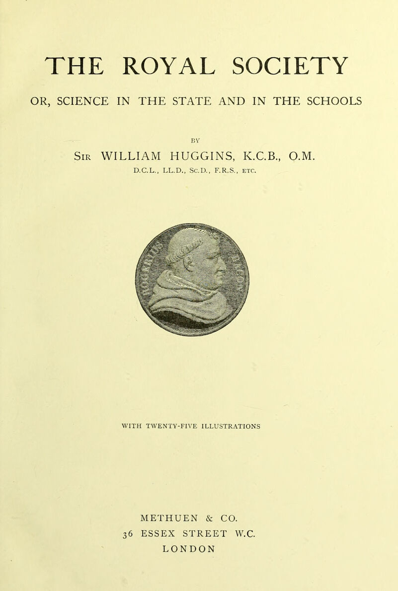 OR, SCIENCE IN THE STATE AND IN THE SCHOOLS Sir william HUGGINS, K.C.B., O.M. D.C.L., LL.D., Sc.D., F.R.S., ETC. WITH TWENTY-FIVE ILLUSTRATIONS METHUEN & CO. 36 ESSEX STREET W.C. LONDON