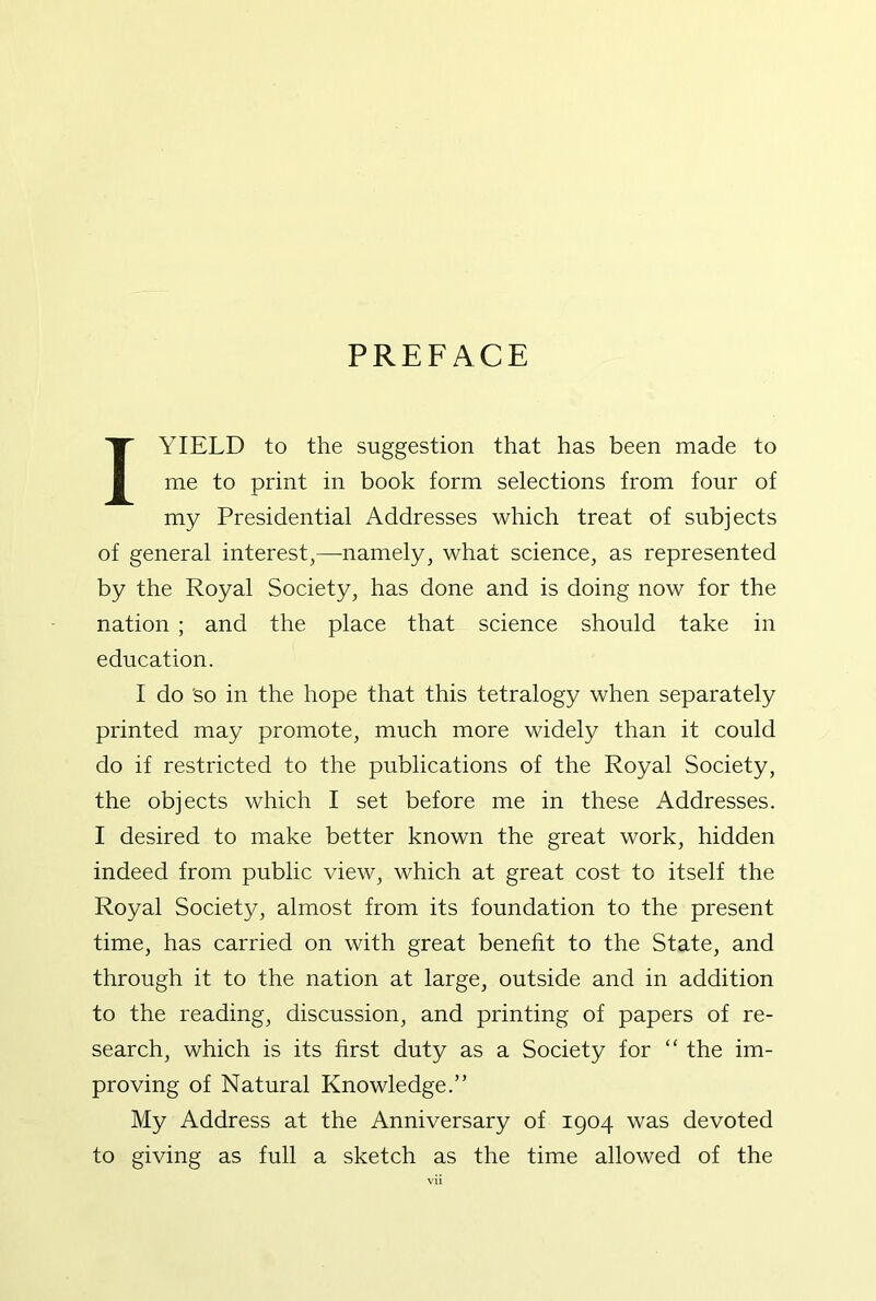 PREFACE I YIELD to the suggestion that has been made to me to print in book form selections from four of my Presidential Addresses which treat of subjects of general interest,—namely, what science, as represented by the Royal Society, has done and is doing now for the nation ; and the place that science should take in education. I do 'so in the hope that this tetralogy when separately printed may promote, much more widely than it could do if restricted to the publications of the Royal Society, the objects which I set before me in these Addresses. I desired to make better known the great work, hidden indeed from public view, which at great cost to itself the Royal Society, almost from its foundation to the present time, has carried on with great benefit to the State, and through it to the nation at large, outside and in addition to the reading, discussion, and printing of papers of re- search, which is its first duty as a Society for “ the im- proving of Natural Knowledge.” My Address at the Anniversary of 1904 was devoted to giving as full a sketch as the time allowed of the