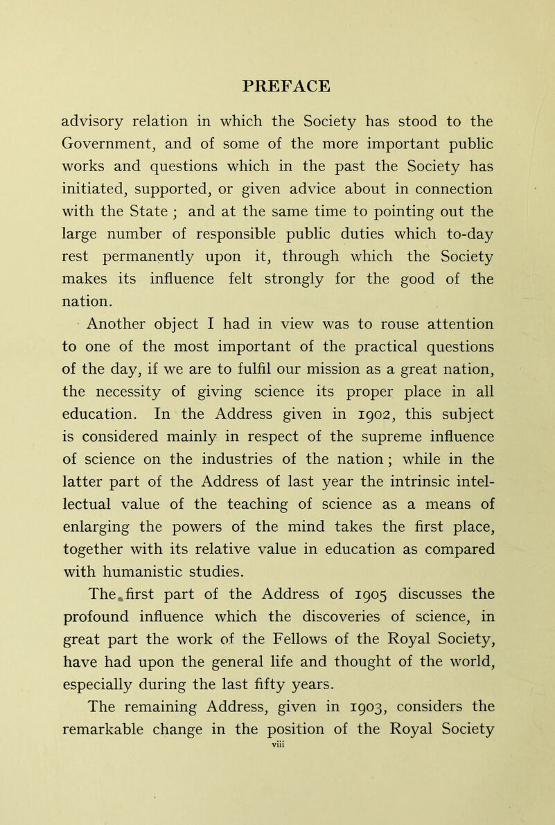 advisory relation in which the Society has stood to the Government, and of some of the more important public works and questions which in the past the Society has initiated, supported, or given advice about in connection with the State ; and at the same time to pointing out the large number of responsible public duties which to-day rest permanently upon it, through which the Society makes its influence felt strongly for the good of the nation. Another object I had in view was to rouse attention to one of the most important of the practical questions of the day, if we are to fulfil our mission as a great nation, the necessity of giving science its proper place in all education. In the Address given in 1902, this subject is considered mainly in respect of the supreme influence of science on the industries of the nation; while in the latter part of the Address of last year the intrinsic intel- lectual value of the teaching of science as a means of enlarging the powers of the mind takes the first place, together with its relative value in education as compared with humanistic studies. The,first part of the Address of 1905 discusses the profound influence which the discoveries of science, in great part the work of the Fellows of the Royal Society, have had upon the general life and thought of the world, especially during the last fifty years. The remaining Address, given in 1903, considers the remarkable change in the position of the Royal Society vlii