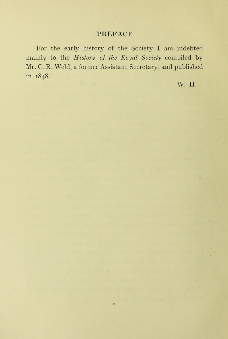 For the early history of the Society I am indebted mainly to the History of the Royal Society compiled by Mr. C. R. Weld^ a former Assistant Secretary, and published in 1848.