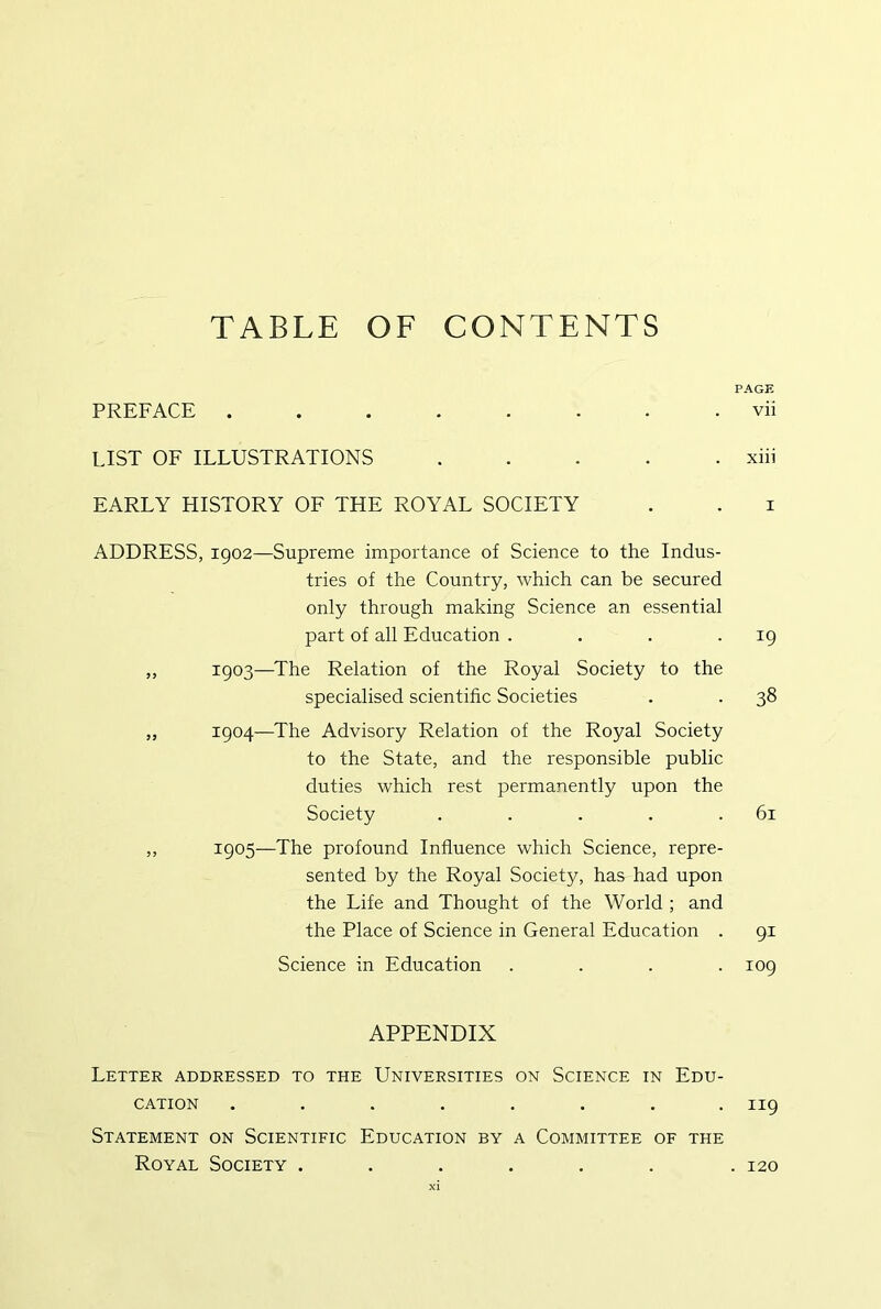 TABLE OF CONTENTS PAGE PREFACE vii LIST OF ILLUSTRATIONS ..... xiii EARLY HISTORY OF THE ROYAL SOCIETY . . i ADDRESS, 1902—Supreme importance of Science to the Indus- tries of the Country, which can be secured only through making Science an essential part of all Education . . . • ^9 „ 1903—The Relation of the Royal Society to the specialised scientific Societies . . 38 ,, 1904—The Advisory Relation of the Royal Society to the State, and the responsible public duties which rest permanently upon the Society . . . . .61 ,, 1905—The profound Influence which Science, repre- sented by the Royal Society, has had upon the Life and Thought of the World ; and the Place of Science in General Education . 91 Science in Education .... 109 APPENDIX Letter addressed to the Universities on Science in Edu- cation ........ 119 Statement on Scientific Education by a Committee of the Royal Society . 120