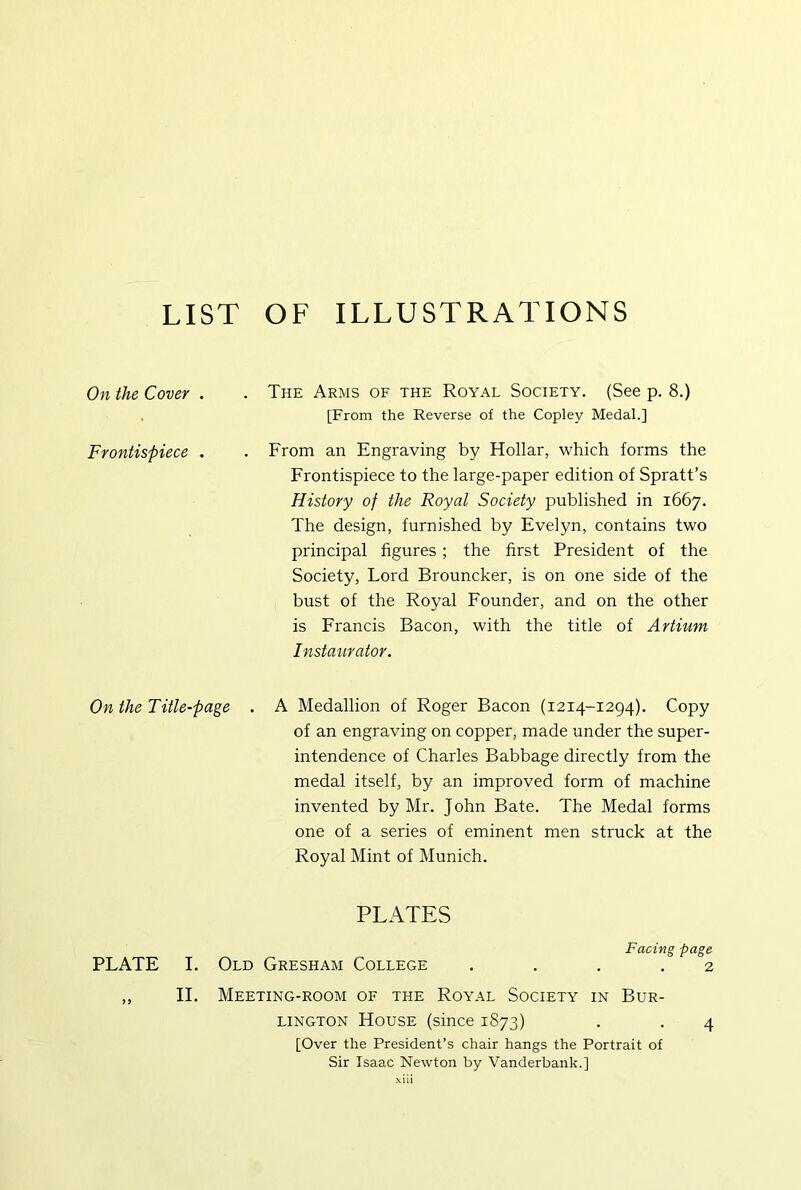 LIST OF ILLUSTRATIONS On the Cover . . The Arms of the Royal Society. (See p. 8.) [From the Reverse of the Copley Medal.] Frontispiece . . From an Engraving by Hollar, which forms the Frontispiece to the large-paper edition of Spratt’s History of the Royal Society published in 1667. The design, furnished by Evelyn, contains two principal figures ; the first President of the Society, Lord Brouncker, is on one side of the bust of the Royal Founder, and on the other is Francis Bacon, with the title of Artium Instaurator. On the Title-page . A Medallion of Roger Bacon (1214-1294). Copy of an engraving on copper, made under the super- intendence of Charles Babbage directly from the medal itself, by an improved form of machine invented by Mr. John Bate. The Medal forms one of a series of eminent men struck at the Royal Mint of Munich. PLATES Facing page PLATE I. Old Gresham College .... 2 ,, II. Meeting-room of the Royal Society in Bur- lington House (since 1873) . . 4 [Over the President’s chair hangs the Portrait of Sir Isaac Newton by Vanderbank.]