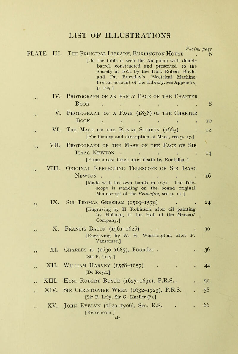 Facing page PLATE III. The Principal Library, Burlington House , 6 [On the table is seen the Air-pump wth double barrel, constructed and presented to the Society in 1662 by the Hon. Robert Boyle, and Dr. Priestley’s Electrical Machine. For an account of the Library, see Appendix, P- I2S-] „ IV. Photograph of an early Page of the Charter Book ...... 8 „ V. Photograph of a Page (1838) of the Charter Book . . . . . .10 ,, VI. The Mace of the Royal Society (1663) . 12 [For history and description of Mace, see p. 17.] „ VII. Photograph of the Mask of the Face of Sir Isaac Newton . . . . • 14 [From a cast taken after death by RoubiUac.] „ VIII. Original Reflecting Telescope of Sir Isaac Newton . . . . . .16 [Made with his own hands in 1671. The Tele- scope is standing on the bound original Manuscript of the Principia, see p. ii.] ,, IX. Sir Thomas Gresham (1519-1579) . . 24 [Engraving by H. Robinson, after oil painting by Holbein, in the Hall of the Mercers’ Company.] „ X. Francis Bacon (1561-1626) . . • 30 [Engraving by W. H. Worthington, after P. Vansomer.] ,, XL Charles ii. (1630-1685), Founder . . *36 [Sir P. Lely.] ,, XII. William Harvey (1578-1657) . . -44 [De Reyn.] ,, XIII. Hon. Robert Boyle (1627-1691), F.R.S.. . 50 ,, XIV. Sir Christopher Wren (1632-1723), P.R.S. . 58 [Sir P. Lely, Sir G. Kneller (?).] ,, XV. John Fvelyn (1620-1706), Sec. R.S, . . 66 [Kerseboom.]