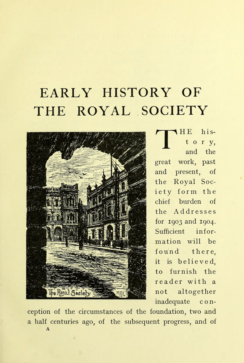 EARLY HISTORY OF THE ROYAL SOCIETY The his- tory, and the great work, past and present, of the Royal Soc- iety form the chief burden of the Addresses for 1903 and 1904. Sufficient infor- mation will be found there, it is believed, to furnish the reader with a not altogether inadequate c o n- ception of the circumstances of the foundation, two and a half centuries ago, of the subsequent progress, and of A