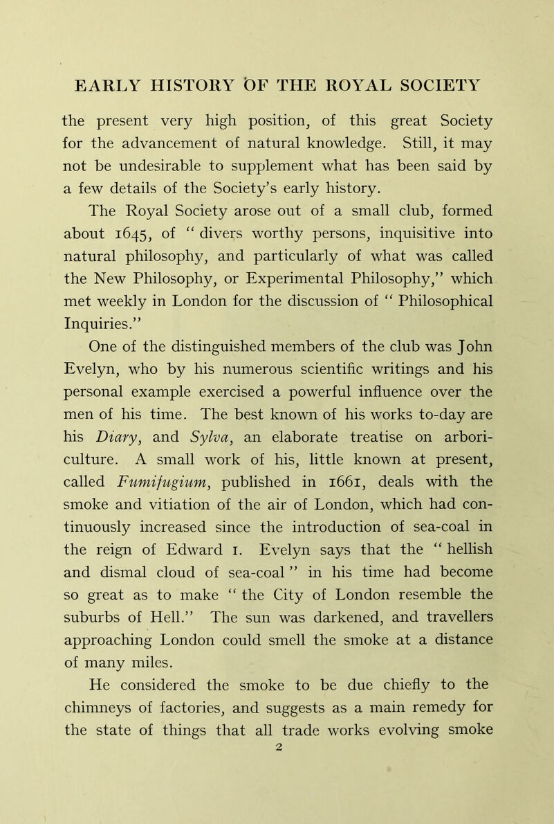 the present very high position, of this great Society for the advancement of natural knowledge. Still, it may not be undesirable to supplement what has been said by a few details of the Society’s early history. The Royal Society arose out of a small club, formed about 1645, of “ divers worthy persons, inquisitive into natural philosophy, and particularly of what was called the New Philosophy, or Experimental Philosophy,” which met weekly in London for the discussion of “ Philosophical Inquiries.” One of the distinguished members of the club was J ohn Evelyn, who by his numerous scientific writings and his personal example exercised a powerful influence over the men of his time. The best known of his works to-day are his Diary, and Sylva, an elaborate treatise on arbori- culture. A small work of his, little known at present, called Fumifugium, published in 1661, deals with the smoke and vitiation of the air of London, which had con- tinuously increased since the introduction of sea-coal in the reign of Edward i. Evelyn says that the “ hellish and dismal cloud of sea-coal ” in his time had become so great as to make “ the City of London resemble the suburbs of Hell.” The sun was darkened, and travellers approaching London could smell the smoke at a distance of many miles. He considered the smoke to be due chiefly to the chimneys of factories, and suggests as a main remedy for the state of things that all trade works evolving smoke