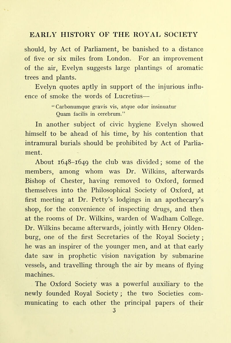 should, by Act of Parliament, be banished to a distance of five or six miles from London. For an improvement of the air, Evelyn suggests large plantings of aromatic trees and plants. Evelyn quotes aptly in support of the injurious influ- ence of smoke the words of Lucretius— “ Carbonumque gravis vis, atque odor insinuatur Quam facilis in cerebrum.” In another subject of civic hygiene Evelyn showed himself to be ahead of his time, by his contention that intramural burials should be prohibited by Act of Parlia- ment. About 1648-1649 the club was divided; some of the members, among whom was Dr. Wilkins, afterwards Bishop of Chester, having removed to Oxford, formed themselves into the Philosophical Society of Oxford, at first meeting at Dr. Petty’s lodgings in an apothecary’s shop, for the convenience of inspecting drugs, and then at the rooms of Dr. Wilkins, warden of Wadham College. Dr. Wilkins became afterwards, jointly with Henry Olden- burg, one of the first Secretaries of the Royal Society ; he was an inspirer of the younger men, and at that early date saw in prophetic vision navigation by submarine vessels, and travelling through the air by means of flying machines. The Oxford Society was a powerful auxiliary to the newly founded Royal Society; the two Societies com- municating to each other the principal papers of their