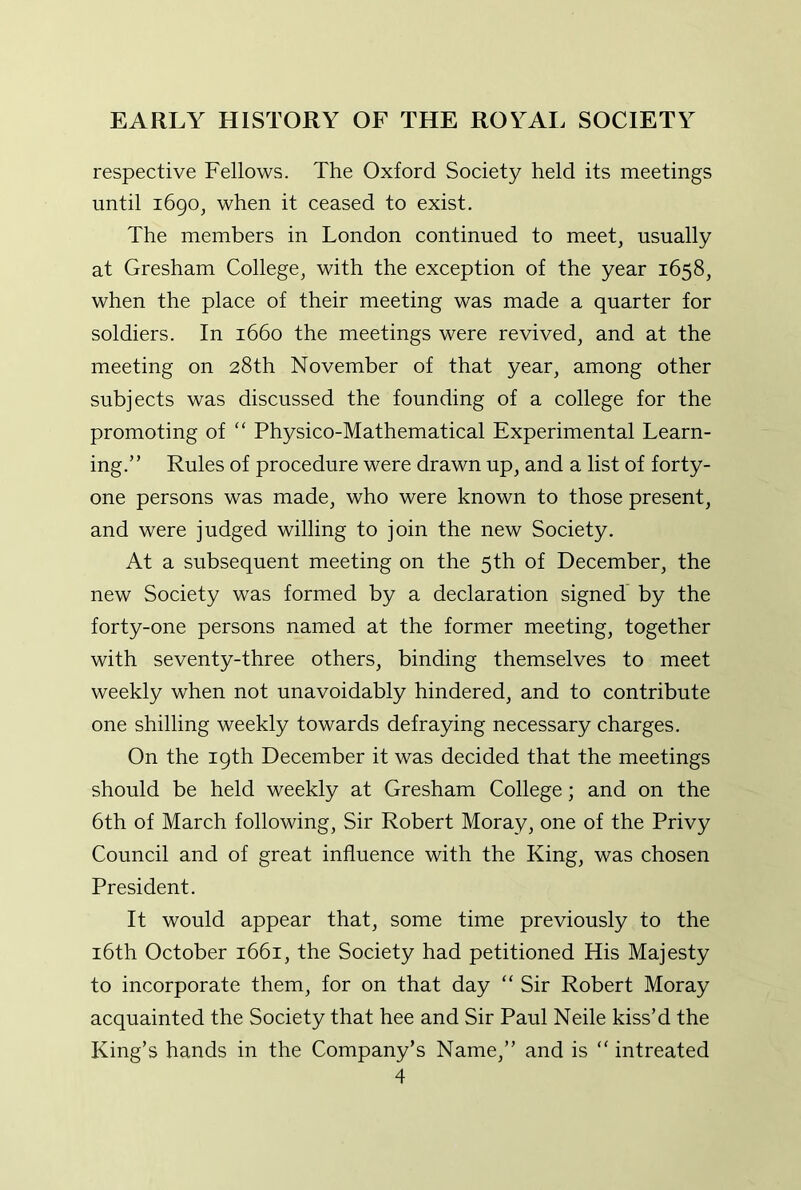 respective Fellows. The Oxford Society held its meetings until i6go, when it ceased to exist. The members in London continued to meet, usually at Gresham College, with the exception of the year 1658, when the place of their meeting was made a quarter for soldiers. In 1660 the meetings were revived, and at the meeting on 28th November of that year, among other subjects was discussed the founding of a college for the promoting of “ Physico-Mathematical Experimental Learn- ing.” Rules of procedure were drawn up, and a list of forty- one persons was made, who were known to those present, and were judged willing to join the new Society. At a subsequent meeting on the 5th of December, the new Society was formed by a declaration signed by the forty-one persons named at the former meeting, together with seventy-three others, binding themselves to meet weekly when not unavoidably hindered, and to contribute one shilling weekly towards defraying necessary charges. On the 19th December it was decided that the meetings should be held weekly at Gresham College; and on the 6th of March following. Sir Robert Moray, one of the Privy Council and of great influence with the King, was chosen President. It would appear that, some time previously to the i6th October 1661, the Society had petitioned His Majesty to incorporate them, for on that day “ Sir Robert Moray acquainted the Society that hee and Sir Paul Neile kiss’d the King’s hands in the Company’s Name,” and is “ intreated