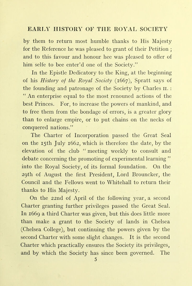 by them to return most humble thanks to His Majesty for the Reference he was pleased to grant of their Petition ; and to this favour and honour hee was pleased to offer of him selfe to bee enter’d one of the Society.” In the Epistle Dedicatory to the King, at the beginning of his History of the Royal Society (1667), Spratt says of the founding and patronage of the Society by Charles ii. : “ An enterprise equal to the most renouned actions of the best Princes. For, to increase the powers of mankind, and to free them from the bondage of errors, is a greater glory than to enlarge empire, or to put chains on the necks of conquered nations.” The Charter of Incorporation passed the Great Seal on the 15th July 1662, which is therefore the date, by the elevation of the club “ meeting weekly to consult and debate concerning the promoting of experimental learning ” into the Royal Society, of its formal foundation. On the 29th of August the first President, Lord Brouncker, the Council and the Fellows went to Whitehall to return their thanks to His Majesty. On the 22nd of April of the following year, a second Charter granting further privileges passed the Great Seal. In 1669 a third Charter was given, but this does little more than make a grant to the Society of lands in Chelsea (Chelsea College), but continuing the powers given by the second Charter with some slight changes. It is the second Charter which practically ensures the Society its privileges, and by which the Society has since been governed. The