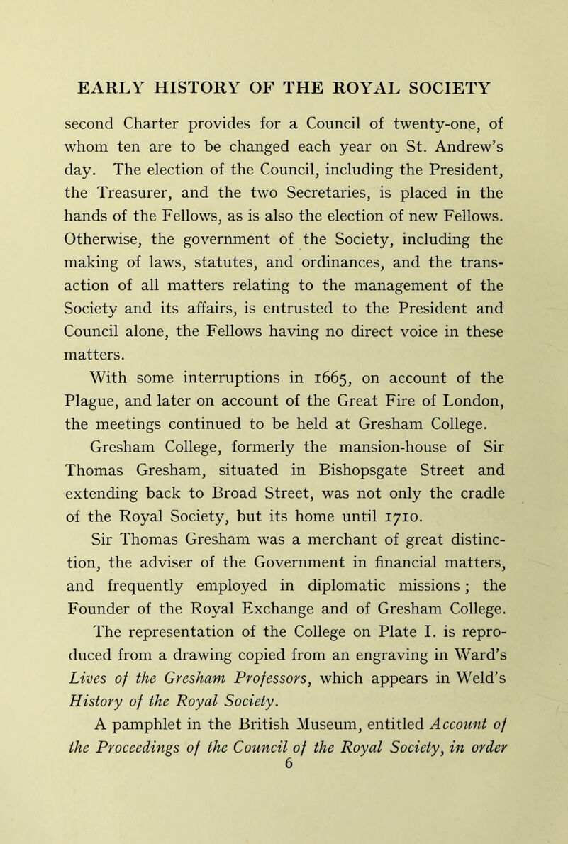 second Charter provides for a Council of twenty-one, of whom ten are to be changed each year on St. Andrew’s day. The election of the Council, including the President, the Treasurer, and the two Secretaries, is placed in the hands of the Fellows, as is also the election of new Fellows. Otherwise, the government of the Society, including the making of laws, statutes, and ordinances, and the trans- action of all matters relating to the management of the Society and its affairs, is entrusted to the President and Council alone, the Fellows having no direct voice in these matters. With some interruptions in 1665, on account of the Plague, and later on account of the Great Fire of London, the meetings continued to be held at Gresham College. Gresham College, formerly the mansion-house of Sir Thomas Gresham, situated in Bishopsgate Street and extending back to Broad Street, was not only the cradle of the Royal Society, but its home until 1710. Sir Thomas Gresham was a merchant of great distinc- tion, the adviser of the Government in financial matters, and frequently employed in diplomatic missions; the Founder of the Royal Exchange and of Gresham College. The representation of the College on Plate I. is repro- duced from a drawing copied from an engraving in Ward’s Lives of the Gresham Professors, which appears in Weld’s History of the Royal Society. A pamphlet in the British Museum, entitled Account of the Proceedings of the Council of the Royal Society, in order