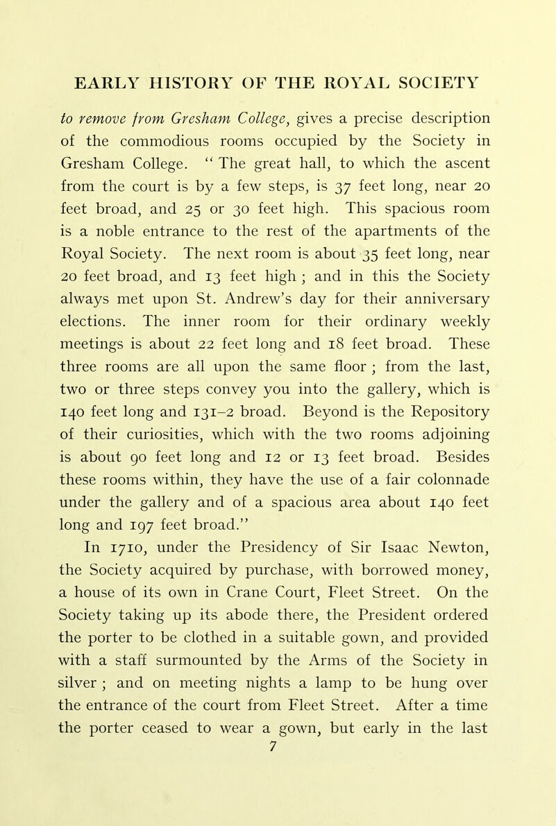 to remove from Gresham College, gives a precise description of the commodious rooms occupied by the Society in Gresham College. “ The great hall, to which the ascent from the court is by a few steps, is 37 feet long, near 20 feet broad, and 25 or 30 feet high. This spacious room is a noble entrance to the rest of the apartments of the Royal Society. The next room is about 35 feet long, near 20 feet broad, and 13 feet high ; and in this the Society always met upon St. Andrew’s day for their anniversary elections. The inner room for their ordinary weekly meetings is about 22 feet long and 18 feet broad. These three rooms are all upon the same floor ; from the last, two or three steps convey you into the gallery, which is 140 feet long and 131-2 broad. Beyond is the Repository of their curiosities, which with the two rooms adjoining is about 90 feet long and 12 or 13 feet broad. Besides these rooms within, they have the use of a fair colonnade under the gallery and of a spacious area about 140 feet long and 197 feet broad.” In 1710, under the Presidency of Sir Isaac Newton, the Society acquired by purchase, with borrowed money, a house of its own in Crane Court, Fleet Street. On the Society taking up its abode there, the President ordered the porter to be clothed in a suitable gown, and provided with a staff surmounted by the Arms of the Society in silver ; and on meeting nights a lamp to be hung over the entrance of the court from Fleet Street. After a time the porter ceased to wear a gown, but early in the last