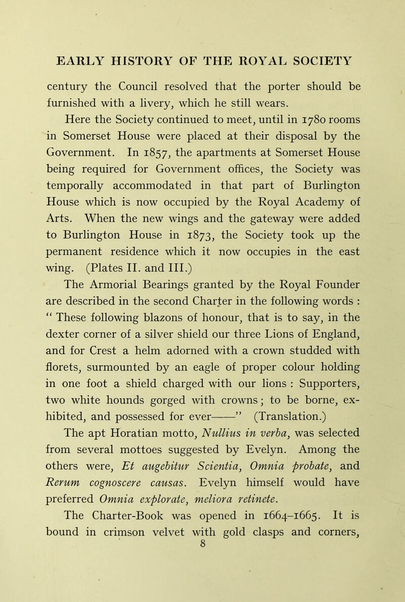 century the Council resolved that the porter should be furnished with a livery, which he still wears. Here the Society continued to meet, until in 1780 rooms in Somerset House were placed at their disposal by the Government. In 1857, the apartments at Somerset House being required for Government offices, the Society was temporally accommodated in that part of Burlington House which is now occupied by the Royal Academy of Arts. When the new wings and the gateway were added to Burlington House in 1873, the Society took up the permanent residence which it now occupies in the east wing. (Plates II. and HI.) The Armorial Bearings granted by the Royal Founder are described in the second Charter in the following words : “ These following blazons of honour, that is to say, in the dexter corner of a silver shield our three Lions of England, and for Crest a helm adorned with a crown studded with florets, surmounted by an eagle of proper colour holding in one foot a shield charged with our lions : Supporters, two white hounds gorged with crowns; to be borne, ex- hibited, and possessed for ever ” (Translation.) The apt Horatian motto, Nullius in verha, was selected from several mottoes suggested by Evelyn. Among the others were, Et augebifur Scientia, Omnia probate, and Rerum cognoscere causas. Evelyn himself would have preferred Omnia explorate, meliora retinete. The Charter-Book was opened in 1664-1665. It is bound in crimson velvet with gold clasps and corners,