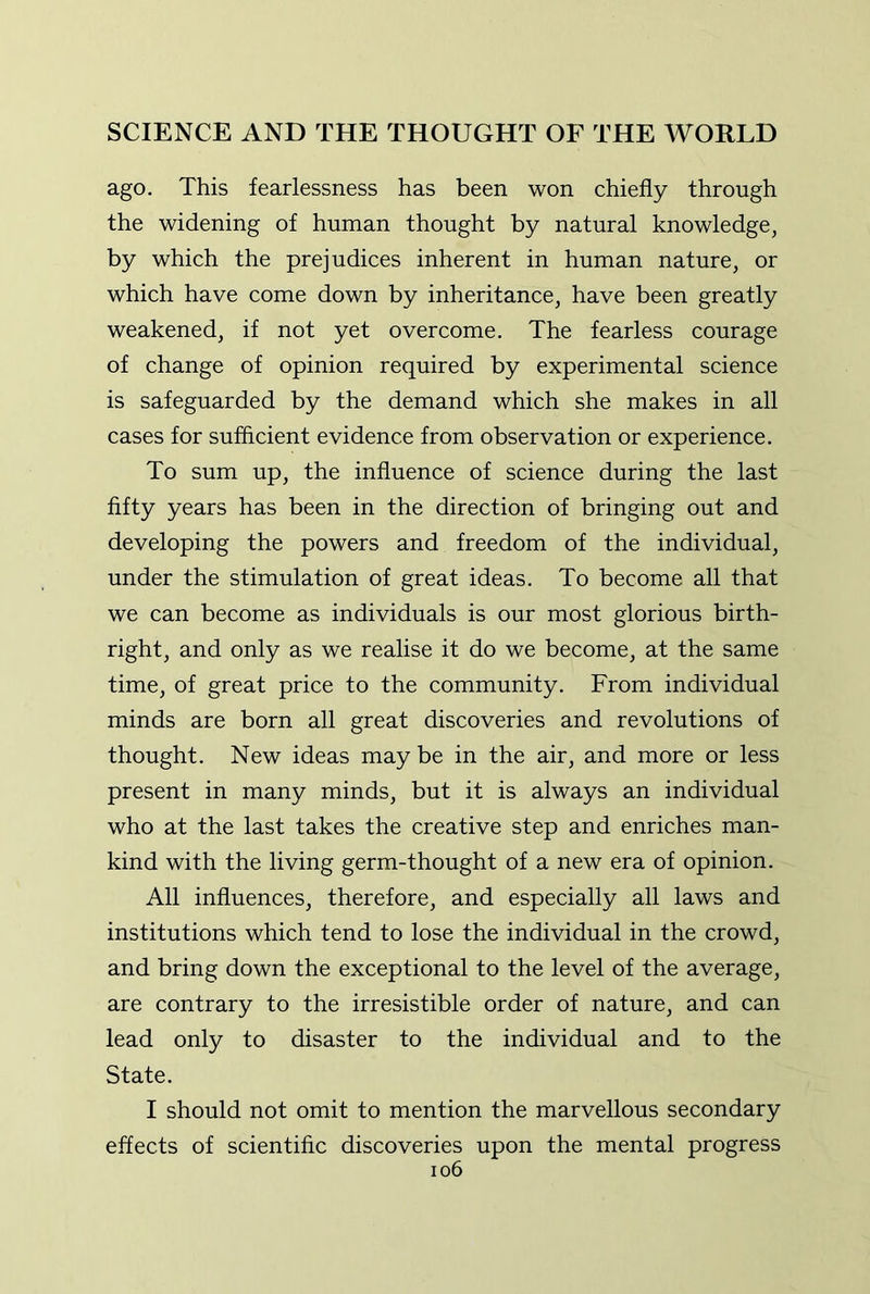 ago. This fearlessness has been won chiefly through the widening of human thought by natural knowledge, by which the prejudices inherent in human nature, or which have come down by inheritance, have been greatly weakened, if not yet overcome. The fearless courage of change of opinion required by experimental science is safeguarded by the demand which she makes in all cases for sufflcient evidence from observation or experience. To sum up, the influence of science during the last fifty years has been in the direction of bringing out and developing the powers and freedom of the individual, under the stimulation of great ideas. To become all that we can become as individuals is our most glorious birth- right, and only as we realise it do we become, at the same time, of great price to the community. From individual minds are born all great discoveries and revolutions of thought. New ideas may be in the air, and more or less present in many minds, but it is always an individual who at the last takes the creative step and enriches man- kind with the living germ-thought of a new era of opinion. All influences, therefore, and especially all laws and institutions which tend to lose the individual in the crowd, and bring down the exceptional to the level of the average, are contrary to the irresistible order of nature, and can lead only to disaster to the individual and to the State. I should not omit to mention the marvellous secondary effects of scientific discoveries upon the mental progress io6