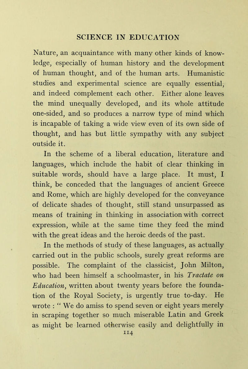 Nature, an acquaintance with many other kinds of know- ledge, especially of human history and the development of human thought, and of the human arts. Humanistic studies and experimental science are equally essential, and indeed complement each other. Either alone leaves the mind unequally developed, and its whole attitude one-sided, and so produces a narrow type of mind which is incapable of taking a wide view even of its own side of thought, and has but little sympathy with any subject outside it. In the scheme of a liberal education, literature and languages, which include the habit of clear thinking in suitable words, should have a large place. It must, I think, be conceded that the languages of ancient Greece and Rome, which are highly developed for the conveyance of delicate shades of thought, still stand unsurpassed as means of training in thinking in association with correct expression, while at the same time they feed the mind with the great ideas and the heroic deeds of the past. In the methods of study of these languages, as actually carried out in the public schools, surely great reforms are possible. The complaint of the classicist, John Milton, who had been himself a schoolmaster, in his Tractate on Education, written about twenty years before the founda- tion of the Royal Society, is urgently true to-day. He wrote ; “ We do amiss to spend seven or eight years merely in scraping together so much miserable Latin and Greek as might be learned otherwise easily and delightfully in