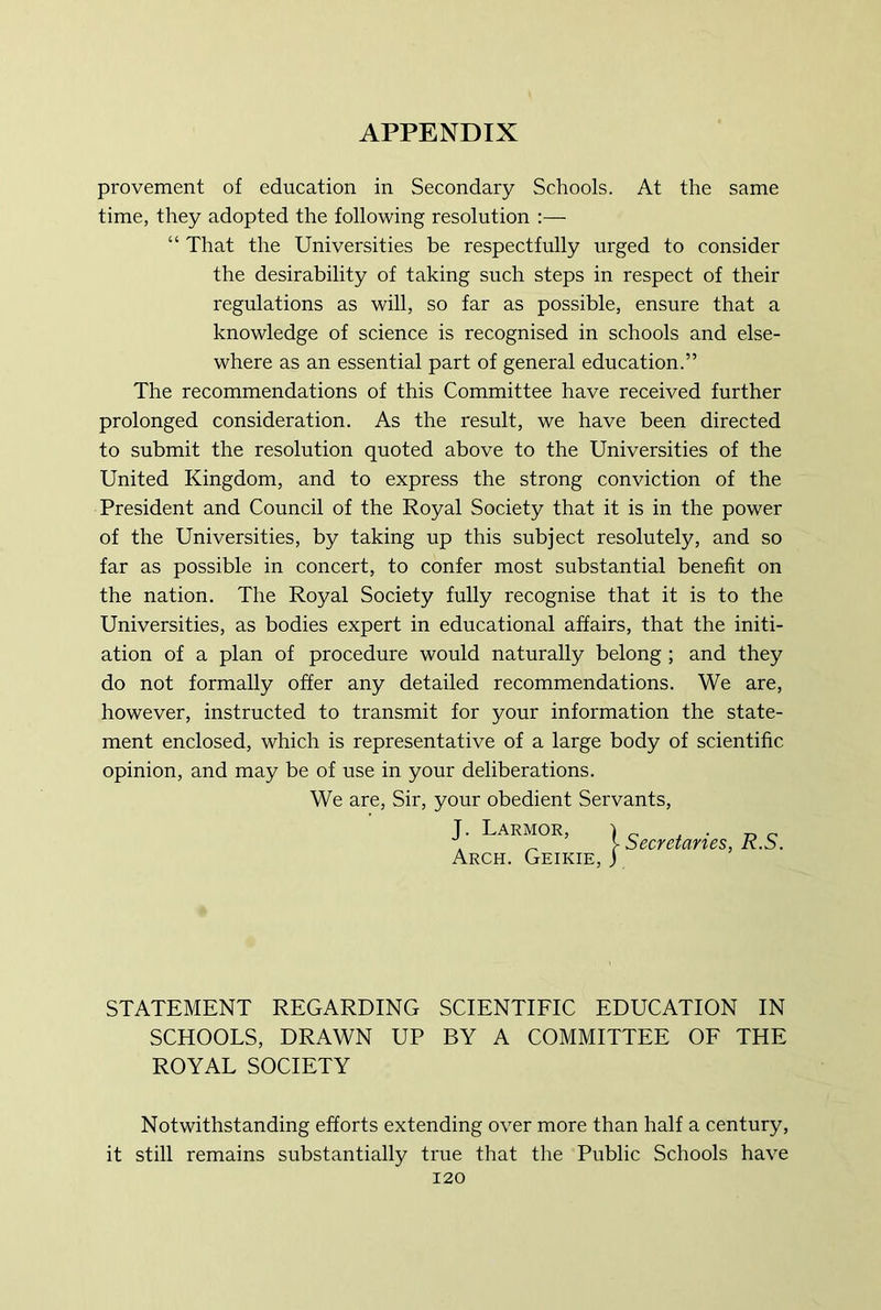provement of education in Secondary Schools. At the same time, they adopted the following resolution :— “ That the Universities be respectfully urged to consider the desirability of taking such steps in respect of their regulations as will, so far as possible, ensure that a knowledge of science is recognised in schools and else- where as an essential part of general education.” The recommendations of this Committee have received further prolonged consideration. As the result, we have been directed to submit the resolution quoted above to the Universities of the United Kingdom, and to express the strong conviction of the President and Council of the Royal Society that it is in the power of the Universities, by taking up this subject resolutely, and so far as possible in concert, to confer most substantial benefit on the nation. The Royal Society fully recognise that it is to the Universities, as bodies expert in educational affairs, that the initi- ation of a plan of procedure would naturally belong ; and they do not formally offer any detailed recommendations. We are, however, instructed to transmit for your information the state- ment enclosed, which is representative of a large body of scientific opinion, and may be of use in your deliberations. We are. Sir, your obedient Servants, J. Larmor, \ Secretaries, R.S. Arch. Geikie, J STATEMENT REGARDING SCIENTIFIC EDUCATION IN SCHOOLS, DRAWN UP BY A COMMITTEE OF THE ROYAL SOCIETY Notwithstanding efforts extending over more than half a century, it still remains substantially true that the Public Schools have