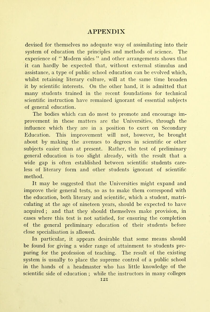 devised for themselves no adequate way of assimilating into their system of education the principles and methods of science. The experience of “ Modern sides ” and other arrangements shows that it can hardly be expected that, without external stimulus and assistance, a type of public school education can be evolved which, whilst retaining literary culture, will at the same time broaden it by scientific interests. On the other hand, it is admitted that many students trained in the recent foundations for technical scientific instruction have remained ignorant of essential subjects of general education. The bodies which can do most to promote and encourage im- provement in these matters are the Universities, through the influence which they are in a position to exert on Secondary Education. This improvement will not, however, be brought about by making the avenues to degrees in scientific or other subjects easier than at present. Rather, the test of preliminary general education is too slight already, with the result that a wide gap is often established between scientific students care- less of literary form and other students ignorant of scientific method. It may be suggested that the Universities might expand and improve their general tests, so as to make them correspond with the education, both literary and scientific, which a student, matri- culating at the age of nineteen years, should be expected to have acquired ; and that they should themselves make provision, in cases where this test is not satisfied, for ensuring the completion of the general preliminary education of their students before close specialisation is allowed. In particular, it appears desirable that some means should be found for giving a wider range of attainment to students pre- paring for the profession of teaching. The result of the existing system is usually to place the supreme control of a public school in the hands of a headmaster who has little knowledge of the scientific side of education ; while the instructors in many colleges I2I