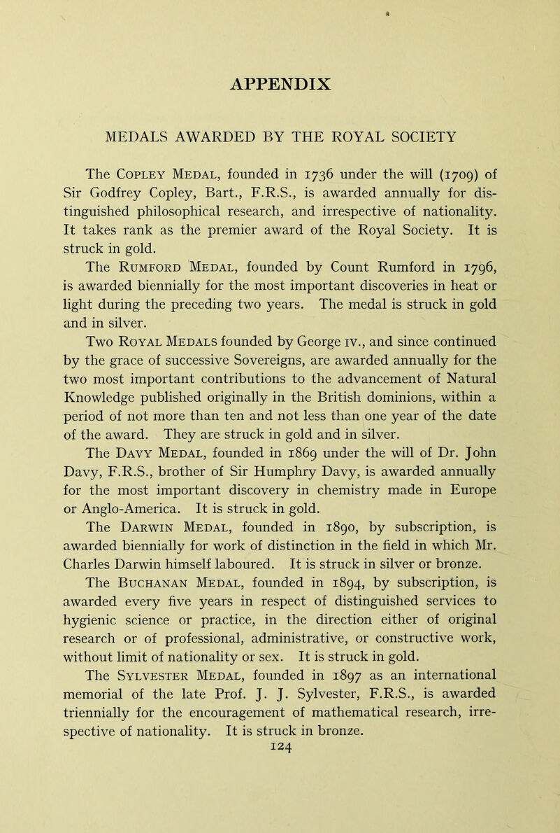 MEDALS AWARDED BY THE ROYAL SOCIETY The Copley Medal, founded in 1736 under the will (1709) of Sir Godfrey Copley, Bart., F.R.S., is awarded annually for dis- tinguished philosophical research, and irrespective of nationality. It takes rank as the premier award of the Royal Society. It is struck in gold. The Rumford Medal, founded by Count Rumford in 1796, is awarded biennially for the most important discoveries in heat or light during the preceding two years. The medal is struck in gold and in silver. Two Royal Medals founded by George iv., and since continued by the grace of successive Sovereigns, are awarded annually for the two most important contributions to the advancement of Natural Knowledge published originally in the British dominions, within a period of not more than ten and not less than one year of the date of the award. They are struck in gold and in silver. The Davy Medal, founded in 1869 under the will of Dr. John Davy, F.R.S., brother of Sir Humphry Davy, is awarded annually for the most important discovery in chemistry made in Europe or Anglo-America. It is struck in gold. The Darwin Medal, founded in 1890, by subscription, is awarded biennially for work of distinction in the field in which Mr. Charles Darwin himself laboured. It is struck in silver or bronze. The Buchanan Medal, founded in 1894, by subscription, is awarded every five years in respect of distinguished services to hygienic science or practice, in the direction either of original research or of professional, administrative, or constructive work, without limit of nationality or sex. It is struck in gold. The Sylvester Medal, founded in 1897 as an international memorial of the late Prof. J. J. Sylvester, F.R.S., is awarded triennially for the encouragement of mathematical research, irre- spective of nationality. It is struck in bronze.